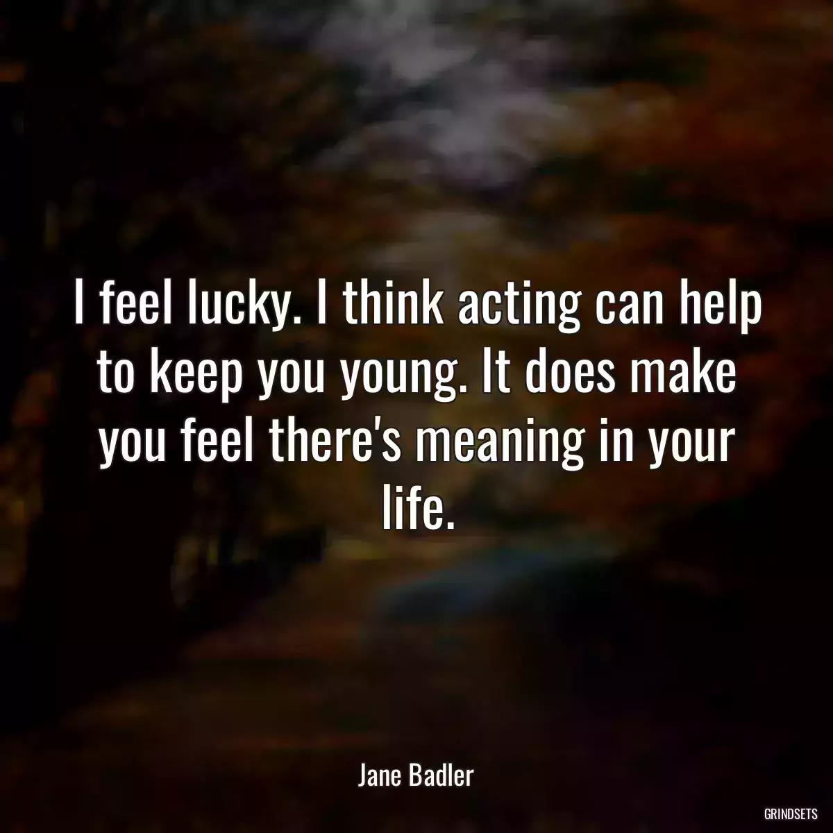 I feel lucky. I think acting can help to keep you young. It does make you feel there\'s meaning in your life.