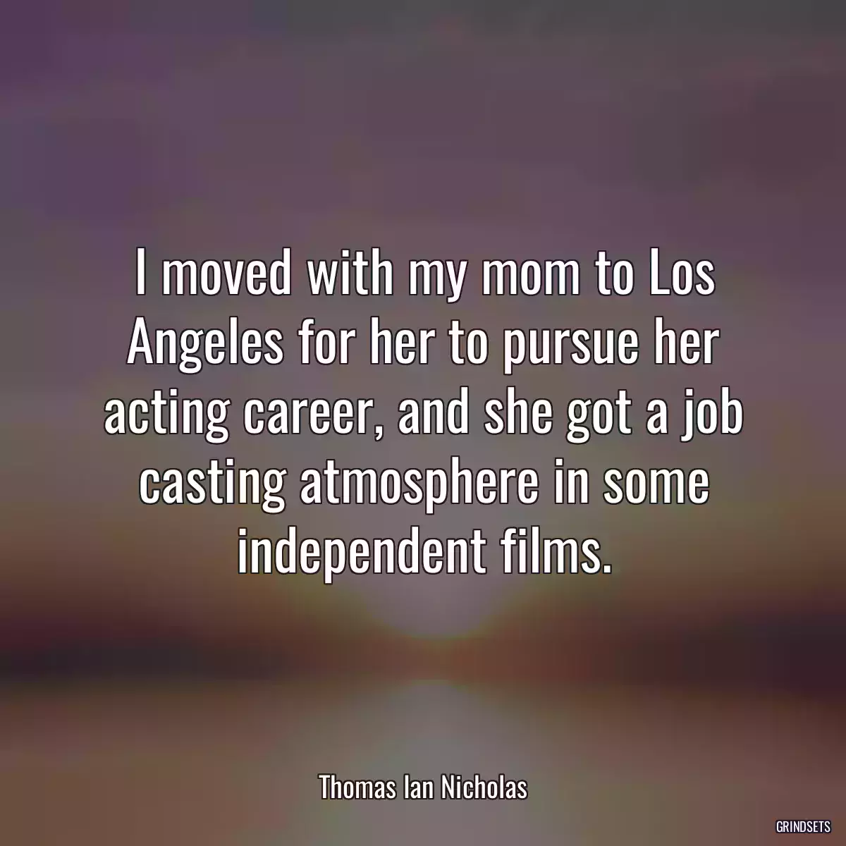 I moved with my mom to Los Angeles for her to pursue her acting career, and she got a job casting atmosphere in some independent films.