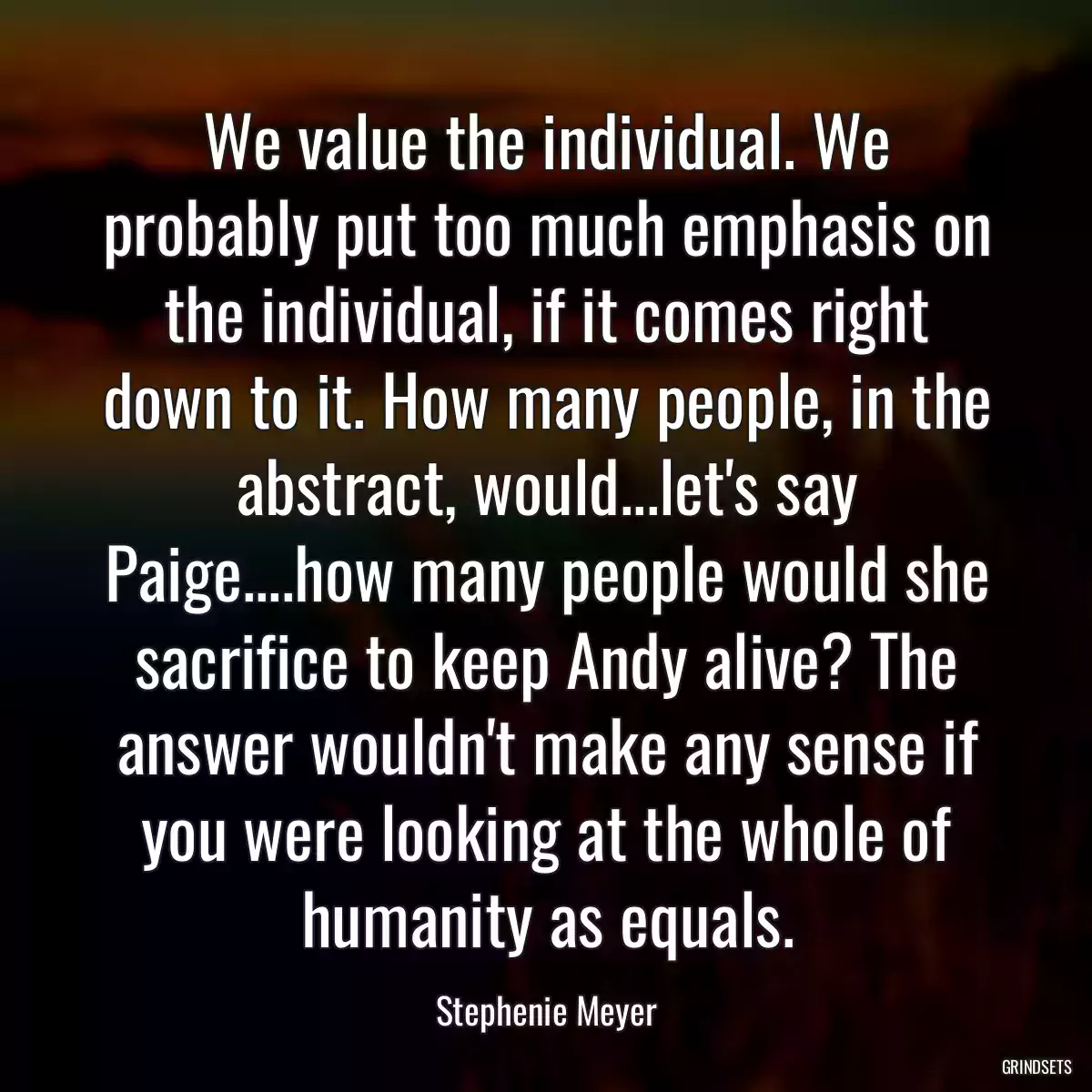 We value the individual. We probably put too much emphasis on the individual, if it comes right down to it. How many people, in the abstract, would...let\'s say Paige....how many people would she sacrifice to keep Andy alive? The answer wouldn\'t make any sense if you were looking at the whole of humanity as equals.