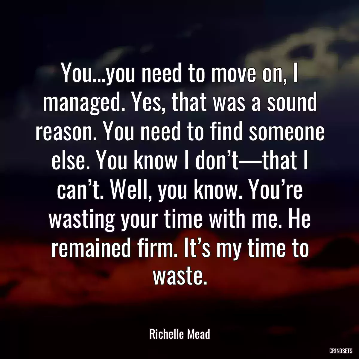 You…you need to move on, I managed. Yes, that was a sound reason. You need to find someone else. You know I don’t—that I can’t. Well, you know. You’re wasting your time with me. He remained firm. It’s my time to waste.