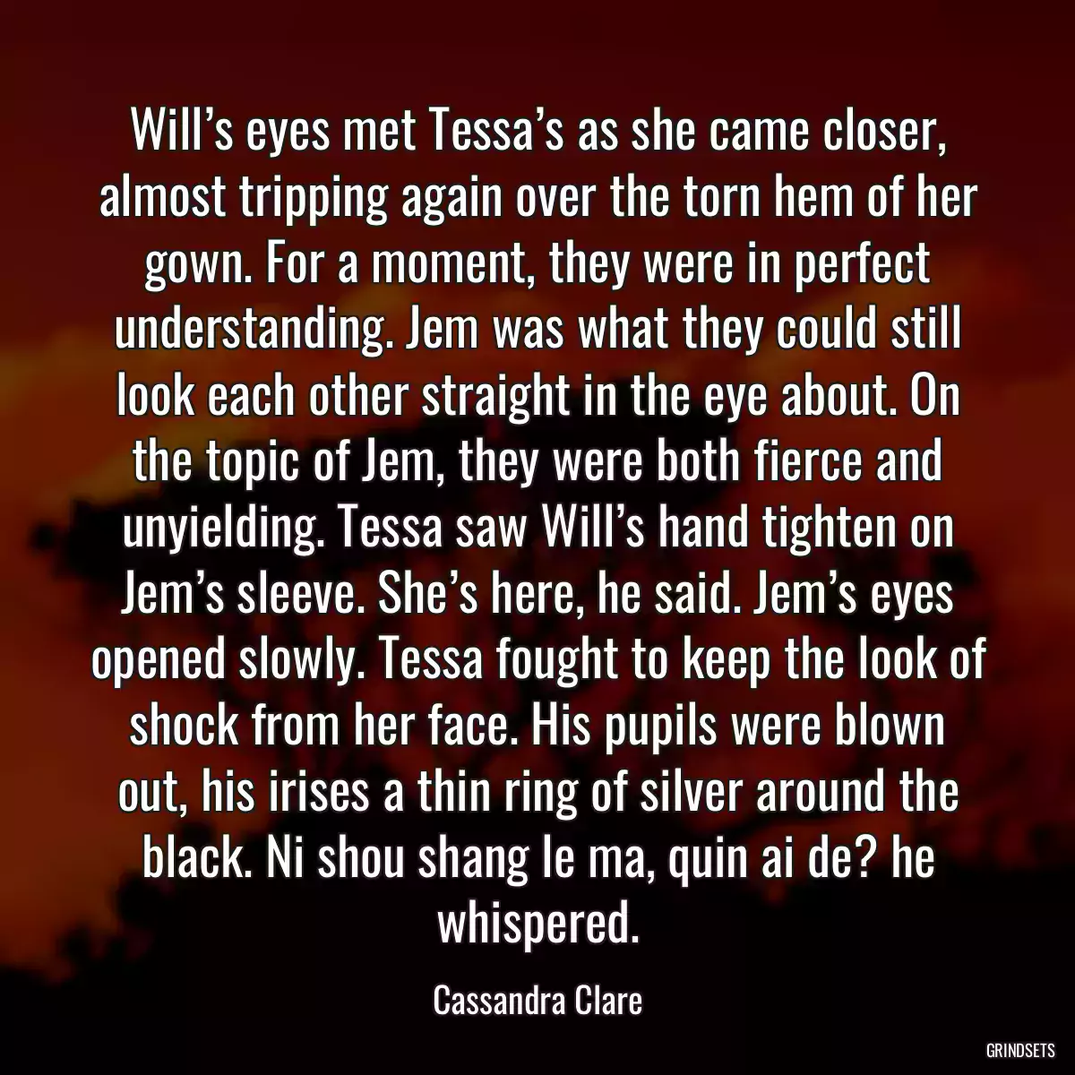 Will’s eyes met Tessa’s as she came closer, almost tripping again over the torn hem of her gown. For a moment, they were in perfect understanding. Jem was what they could still look each other straight in the eye about. On the topic of Jem, they were both fierce and unyielding. Tessa saw Will’s hand tighten on Jem’s sleeve. She’s here, he said. Jem’s eyes opened slowly. Tessa fought to keep the look of shock from her face. His pupils were blown out, his irises a thin ring of silver around the black. Ni shou shang le ma, quin ai de? he whispered.