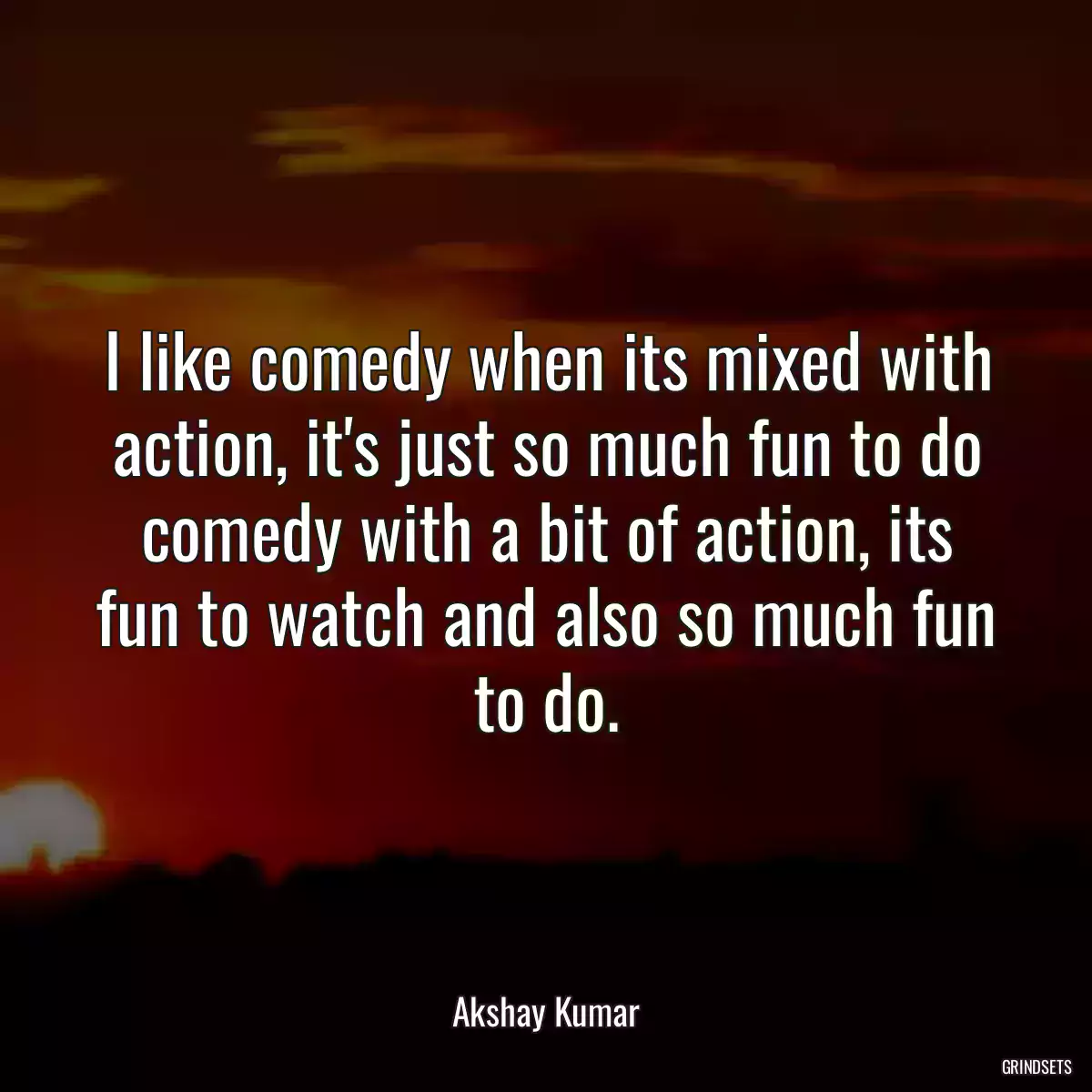 I like comedy when its mixed with action, it\'s just so much fun to do comedy with a bit of action, its fun to watch and also so much fun to do.