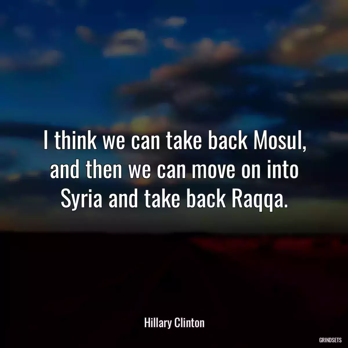 I think we can take back Mosul, and then we can move on into Syria and take back Raqqa.