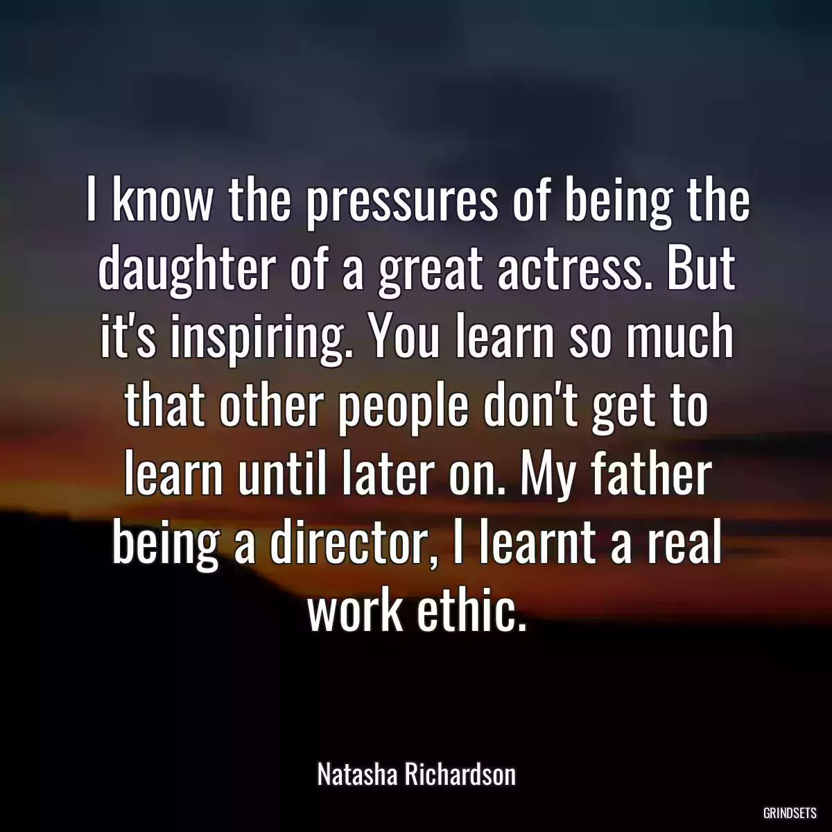 I know the pressures of being the daughter of a great actress. But it\'s inspiring. You learn so much that other people don\'t get to learn until later on. My father being a director, I learnt a real work ethic.