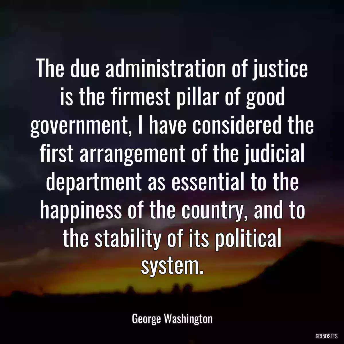 The due administration of justice is the firmest pillar of good government, I have considered the first arrangement of the judicial department as essential to the happiness of the country, and to the stability of its political system.