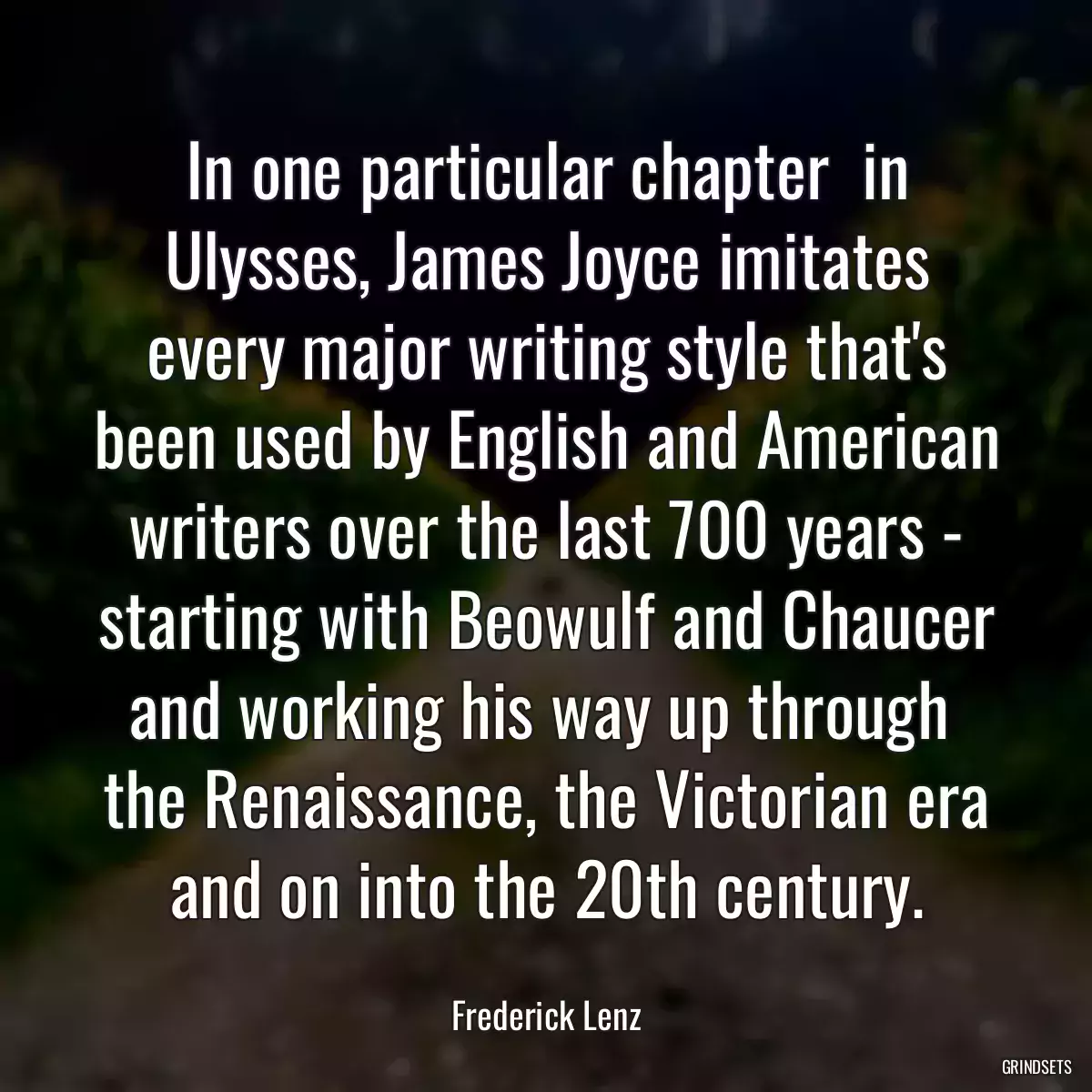 In one particular chapter  in Ulysses, James Joyce imitates every major writing style that\'s been used by English and American writers over the last 700 years - starting with Beowulf and Chaucer and working his way up through  the Renaissance, the Victorian era and on into the 20th century.