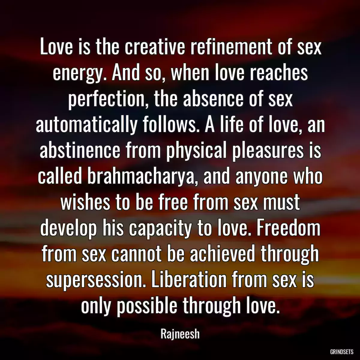 Love is the creative refinement of sex energy. And so, when love reaches perfection, the absence of sex automatically follows. A life of love, an abstinence from physical pleasures is called brahmacharya, and anyone who wishes to be free from sex must develop his capacity to love. Freedom from sex cannot be achieved through supersession. Liberation from sex is only possible through love.