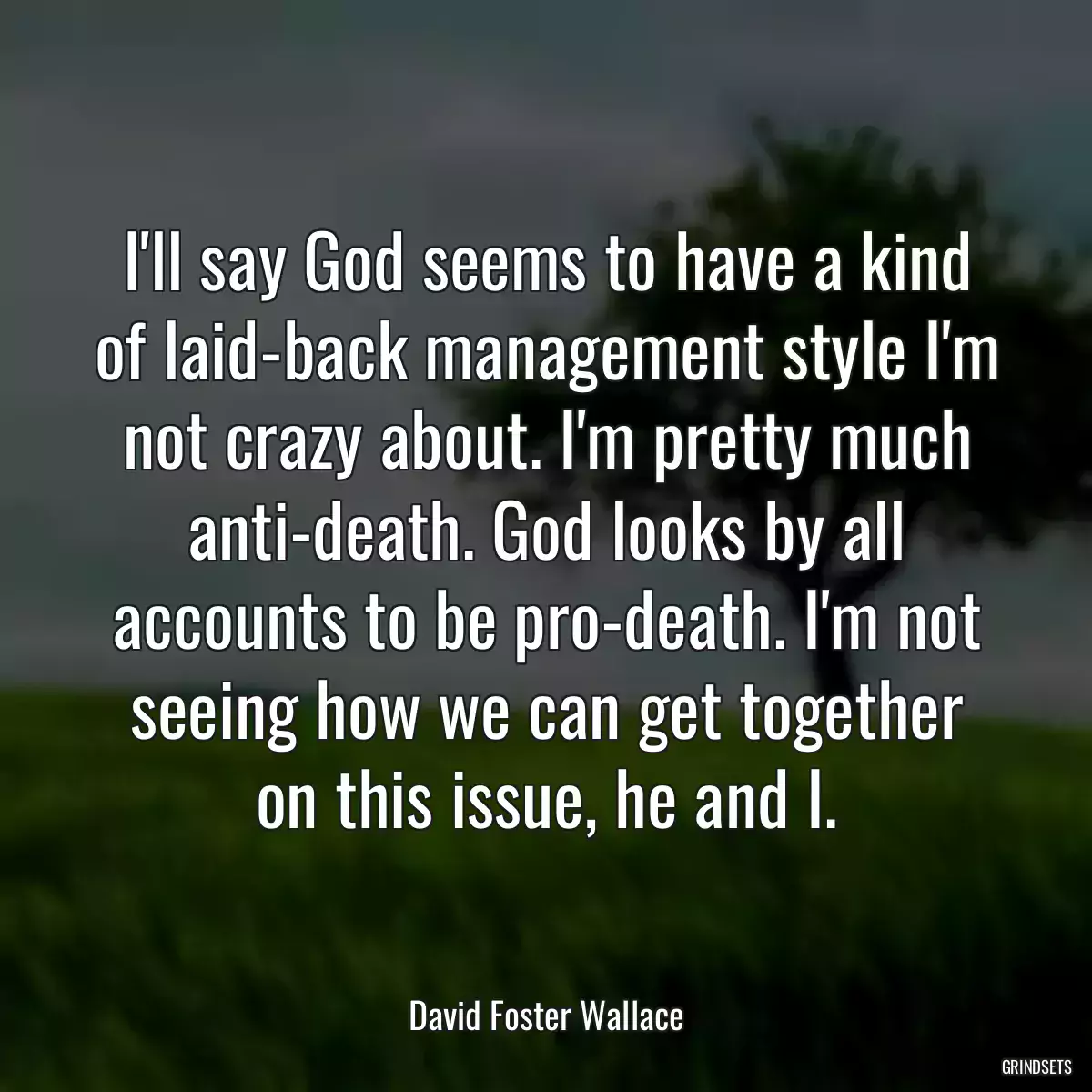 I\'ll say God seems to have a kind of laid-back management style I\'m not crazy about. I\'m pretty much anti-death. God looks by all accounts to be pro-death. I\'m not seeing how we can get together on this issue, he and I.