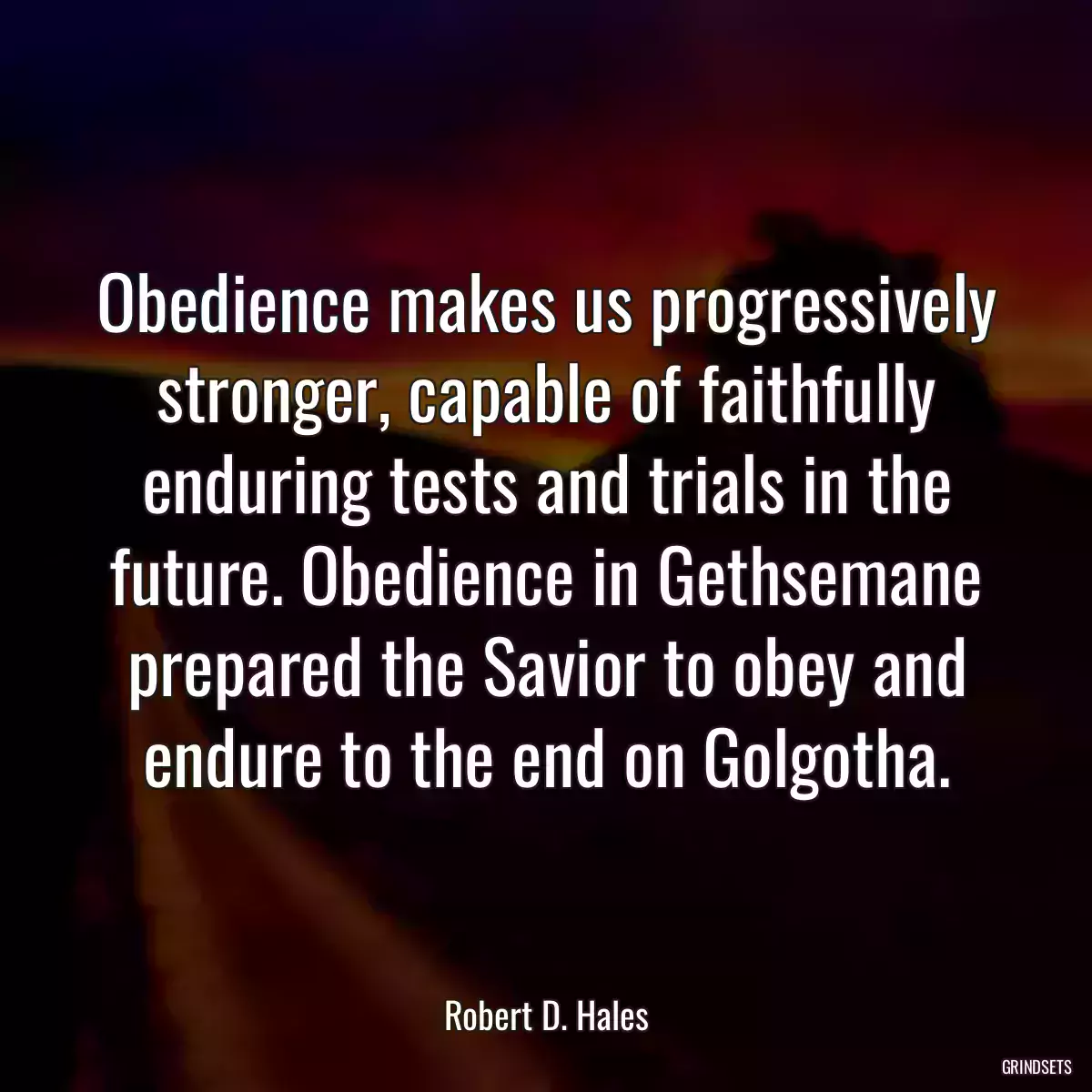 Obedience makes us progressively stronger, capable of faithfully enduring tests and trials in the future. Obedience in Gethsemane prepared the Savior to obey and endure to the end on Golgotha.