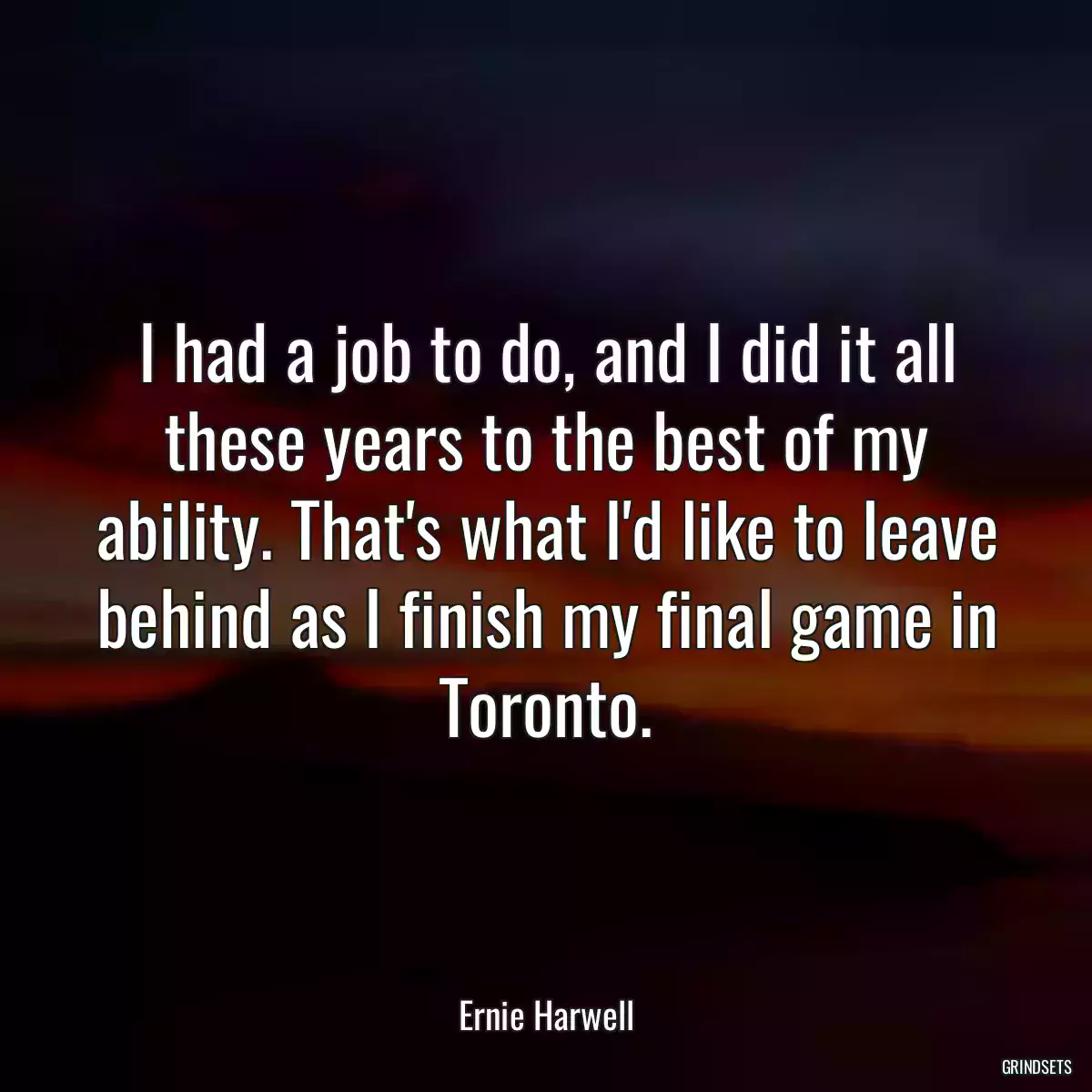 I had a job to do, and I did it all these years to the best of my ability. That\'s what I\'d like to leave behind as I finish my final game in Toronto.