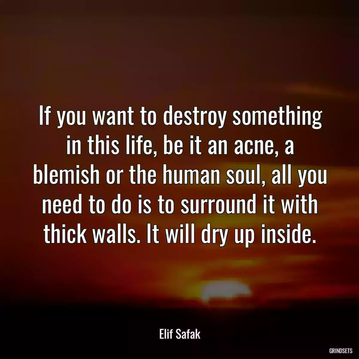 If you want to destroy something in this life, be it an acne, a blemish or the human soul, all you need to do is to surround it with thick walls. It will dry up inside.