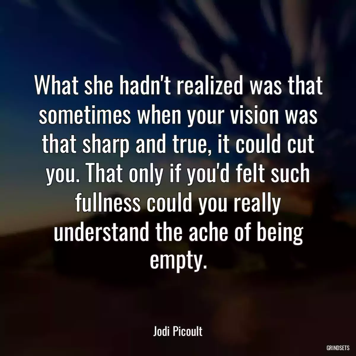 What she hadn\'t realized was that sometimes when your vision was that sharp and true, it could cut you. That only if you\'d felt such fullness could you really understand the ache of being empty.