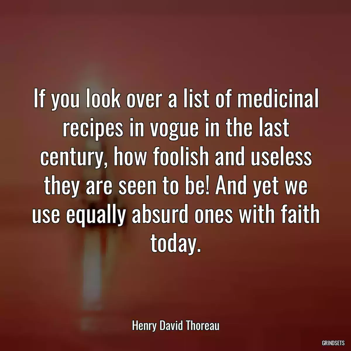 If you look over a list of medicinal recipes in vogue in the last century, how foolish and useless they are seen to be! And yet we use equally absurd ones with faith today.