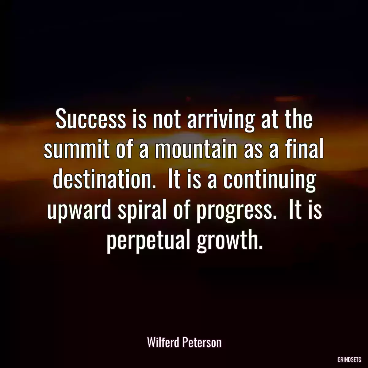 Success is not arriving at the summit of a mountain as a final destination.  It is a continuing upward spiral of progress.  It is perpetual growth.