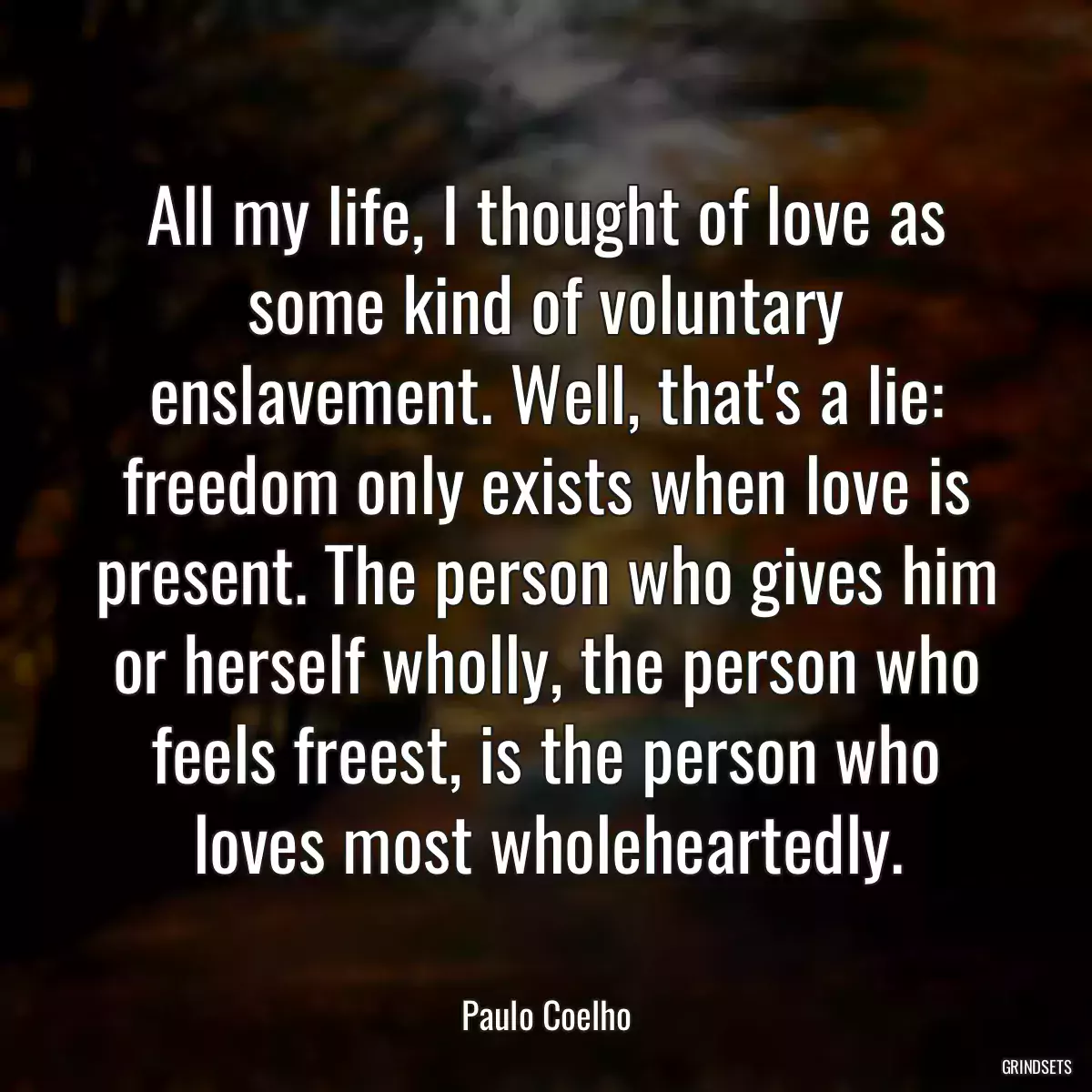 All my life, I thought of love as some kind of voluntary enslavement. Well, that\'s a lie: freedom only exists when love is present. The person who gives him or herself wholly, the person who feels freest, is the person who loves most wholeheartedly.