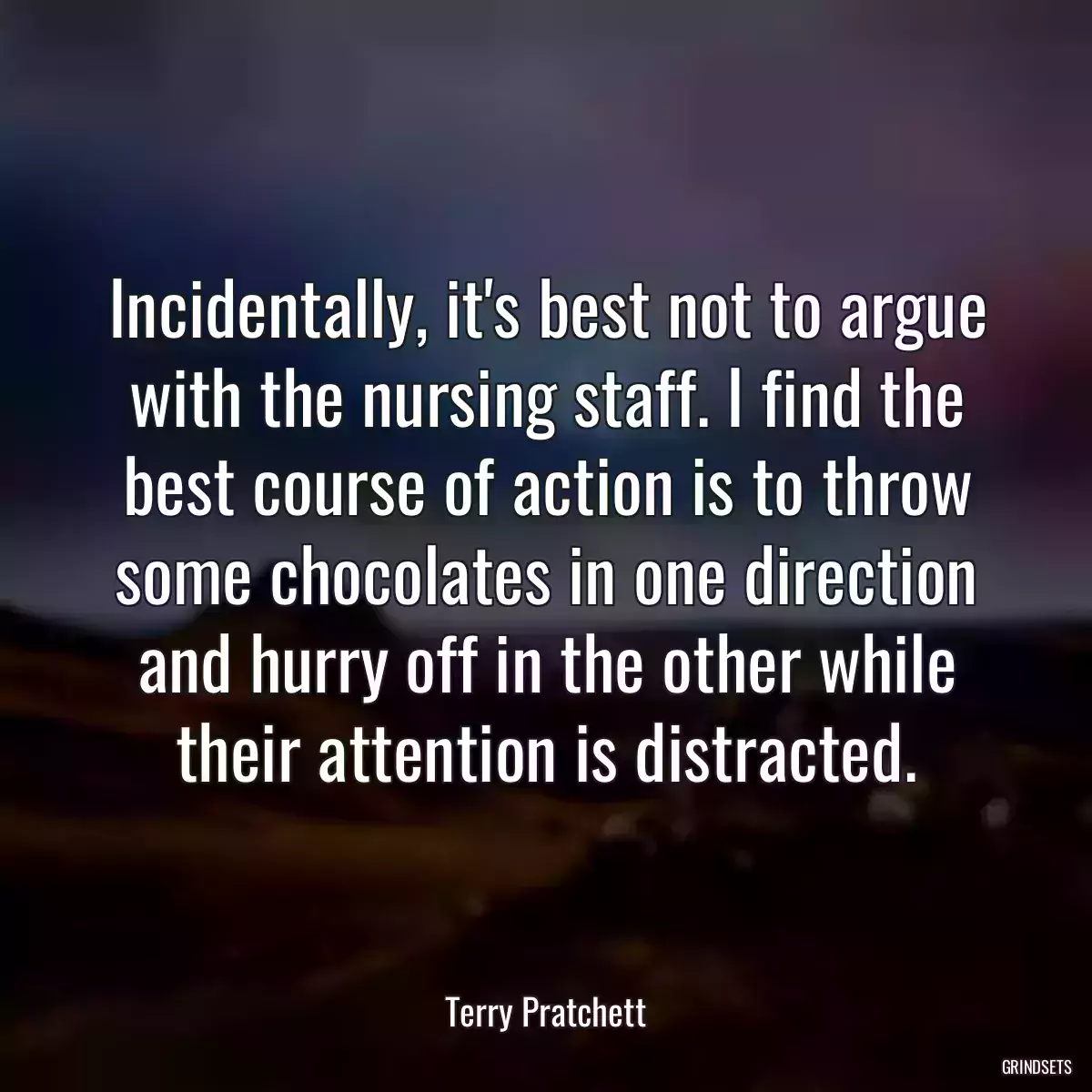 Incidentally, it\'s best not to argue with the nursing staff. I find the best course of action is to throw some chocolates in one direction and hurry off in the other while their attention is distracted.