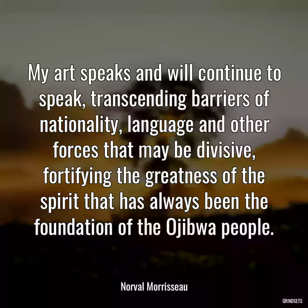 My art speaks and will continue to speak, transcending barriers of nationality, language and other forces that may be divisive, fortifying the greatness of the spirit that has always been the foundation of the Ojibwa people.