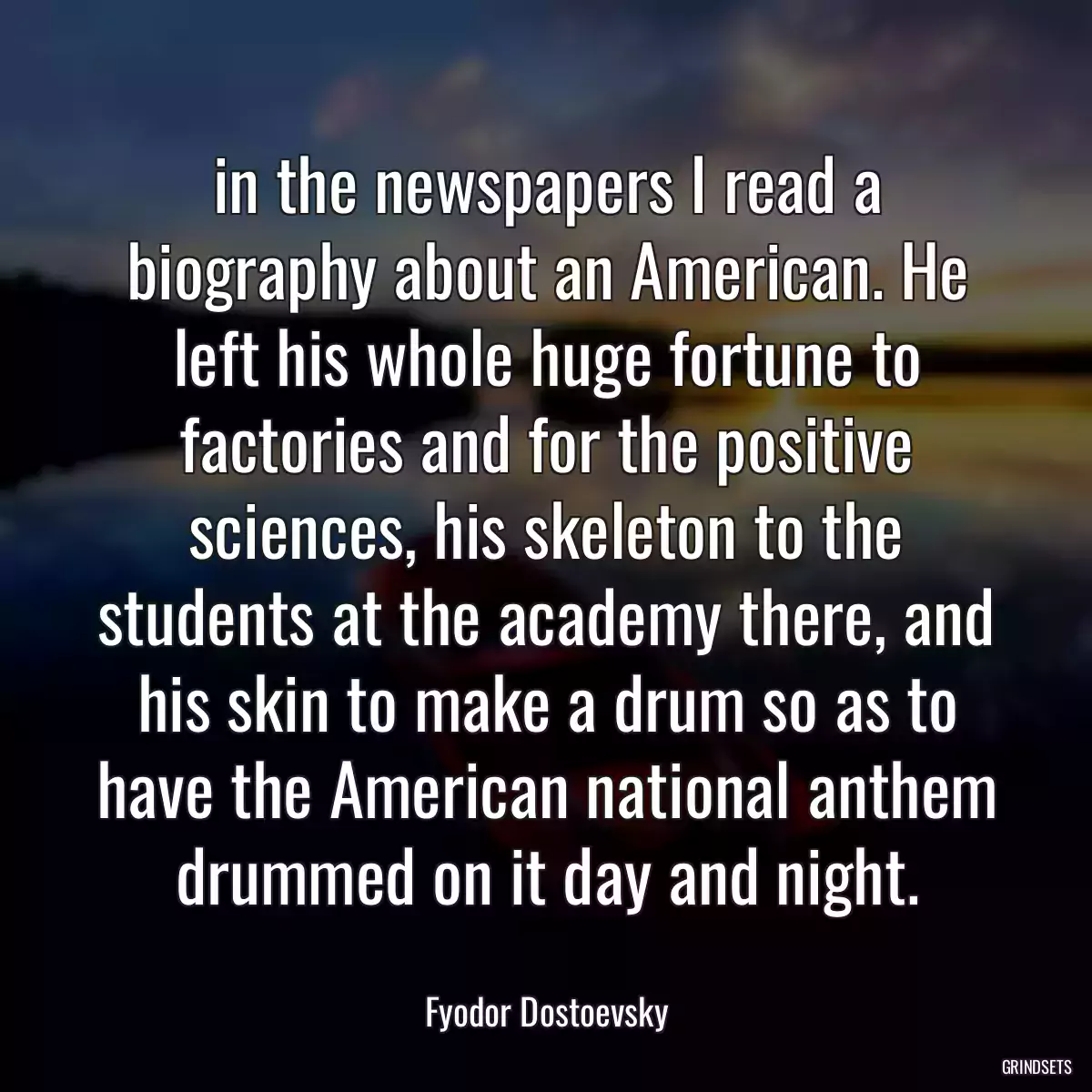 in the newspapers I read a biography about an American. He left his whole huge fortune to factories and for the positive sciences, his skeleton to the students at the academy there, and his skin to make a drum so as to have the American national anthem drummed on it day and night.