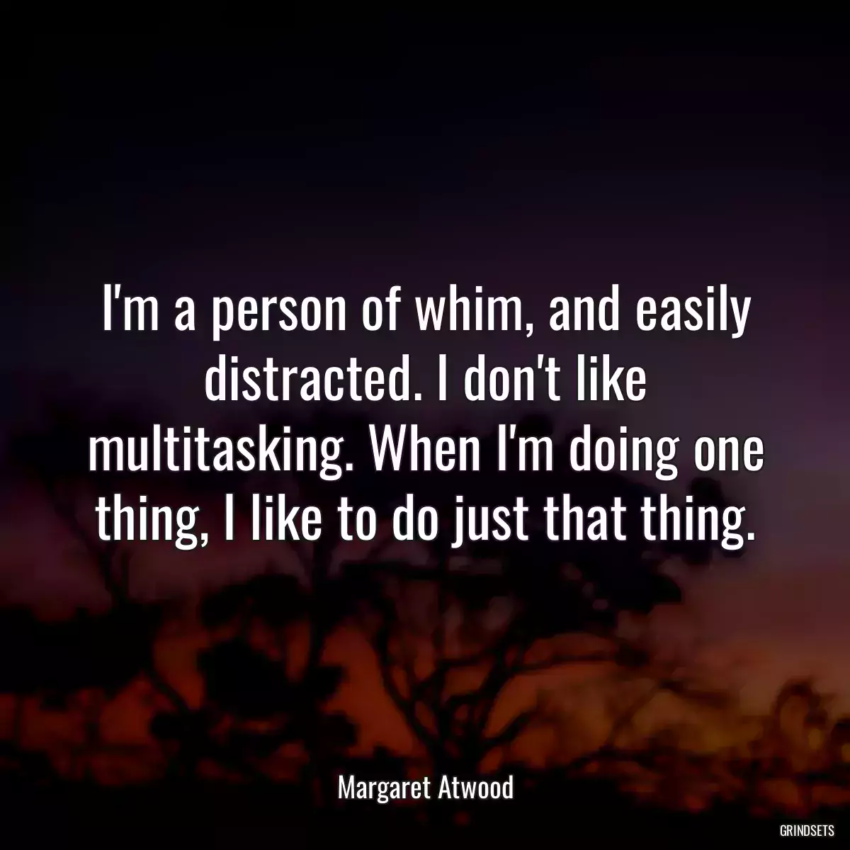 I\'m a person of whim, and easily distracted. I don\'t like multitasking. When I\'m doing one thing, I like to do just that thing.