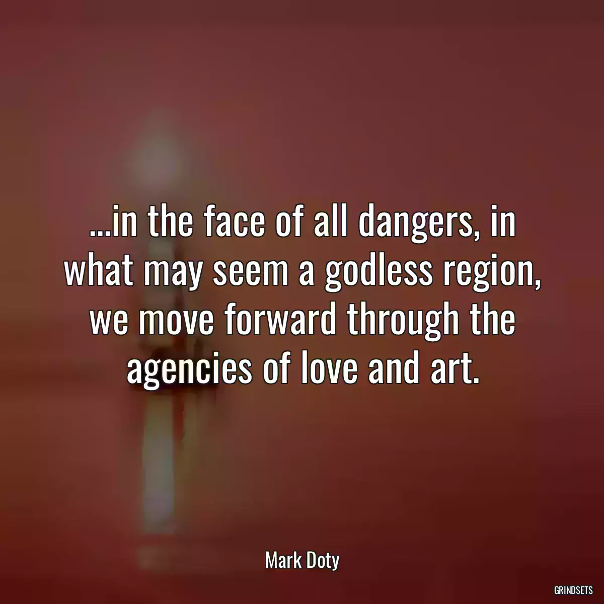 ...in the face of all dangers, in what may seem a godless region, we move forward through the agencies of love and art.