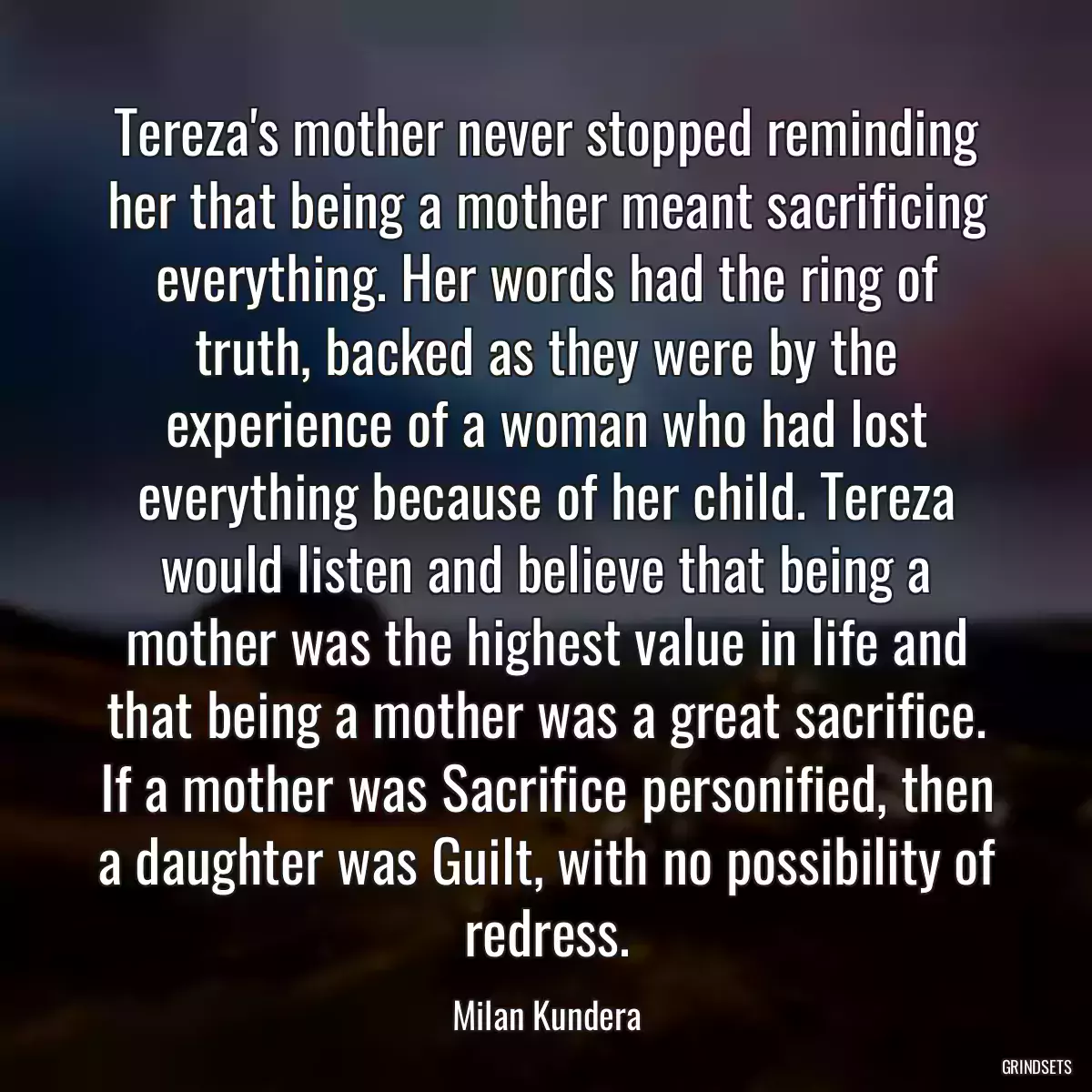 Tereza\'s mother never stopped reminding her that being a mother meant sacrificing everything. Her words had the ring of truth, backed as they were by the experience of a woman who had lost everything because of her child. Tereza would listen and believe that being a mother was the highest value in life and that being a mother was a great sacrifice. If a mother was Sacrifice personified, then a daughter was Guilt, with no possibility of redress.