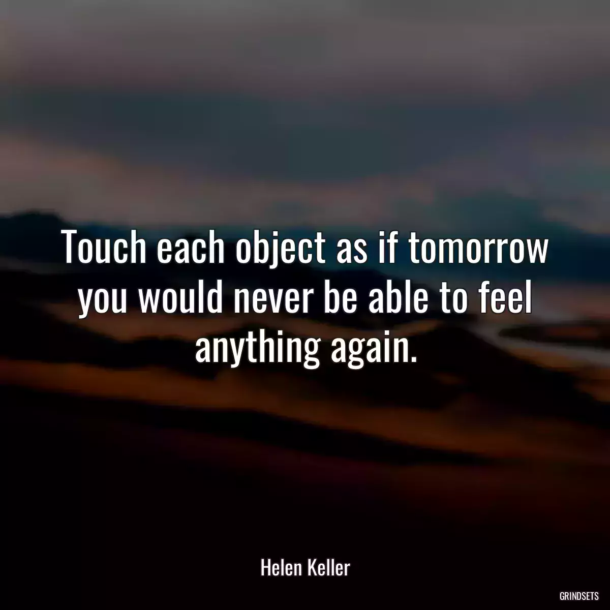 Touch each object as if tomorrow you would never be able to feel anything again.