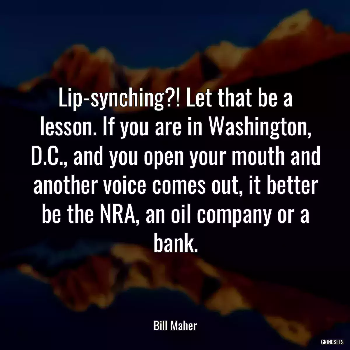 Lip-synching?! Let that be a lesson. If you are in Washington, D.C., and you open your mouth and another voice comes out, it better be the NRA, an oil company or a bank.