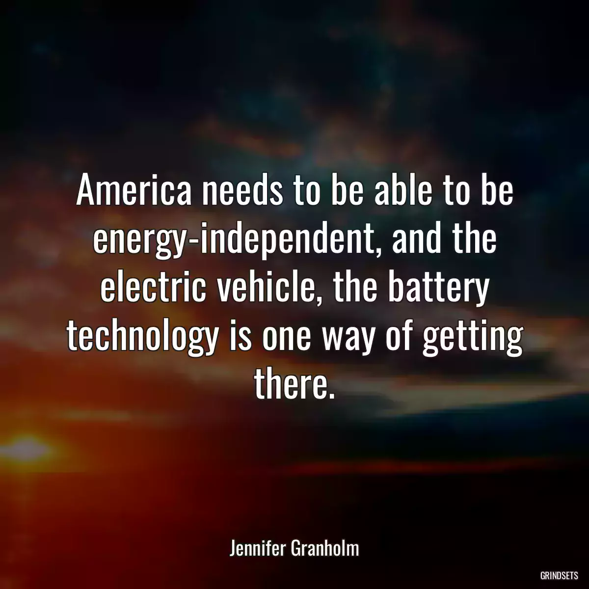 America needs to be able to be energy-independent, and the electric vehicle, the battery technology is one way of getting there.