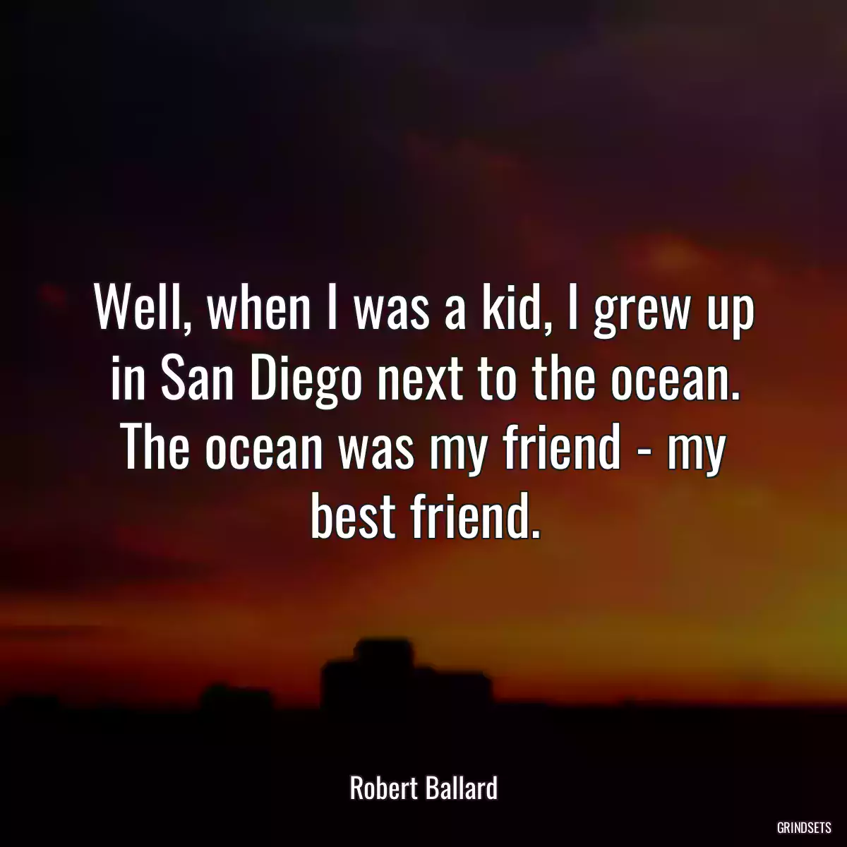 Well, when I was a kid, I grew up in San Diego next to the ocean. The ocean was my friend - my best friend.