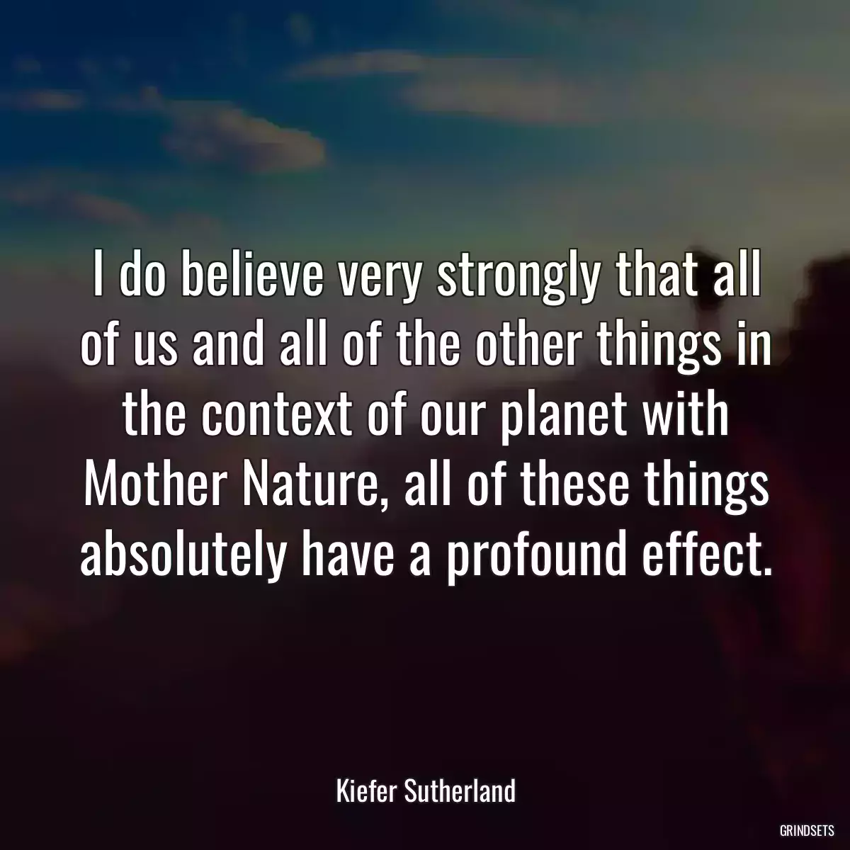 I do believe very strongly that all of us and all of the other things in the context of our planet with Mother Nature, all of these things absolutely have a profound effect.