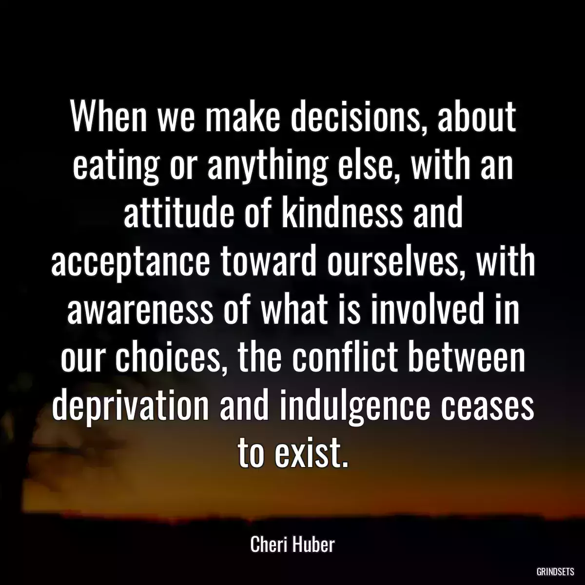 When we make decisions, about eating or anything else, with an attitude of kindness and acceptance toward ourselves, with awareness of what is involved in our choices, the conflict between deprivation and indulgence ceases to exist.