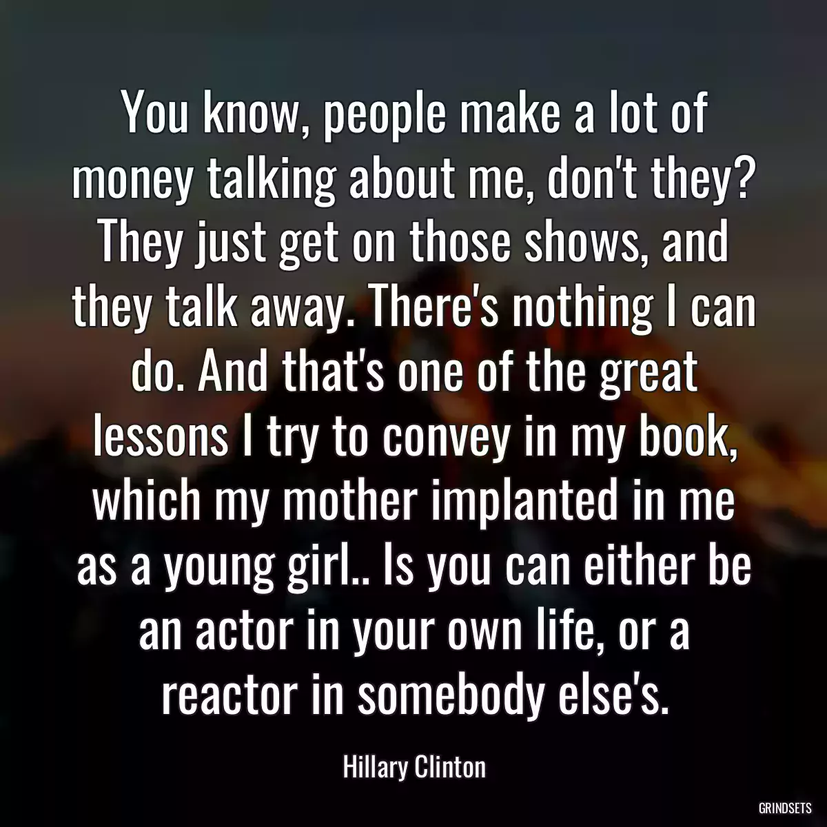 You know, people make a lot of money talking about me, don\'t they? They just get on those shows, and they talk away. There\'s nothing I can do. And that\'s one of the great lessons I try to convey in my book, which my mother implanted in me as a young girl.. Is you can either be an actor in your own life, or a reactor in somebody else\'s.