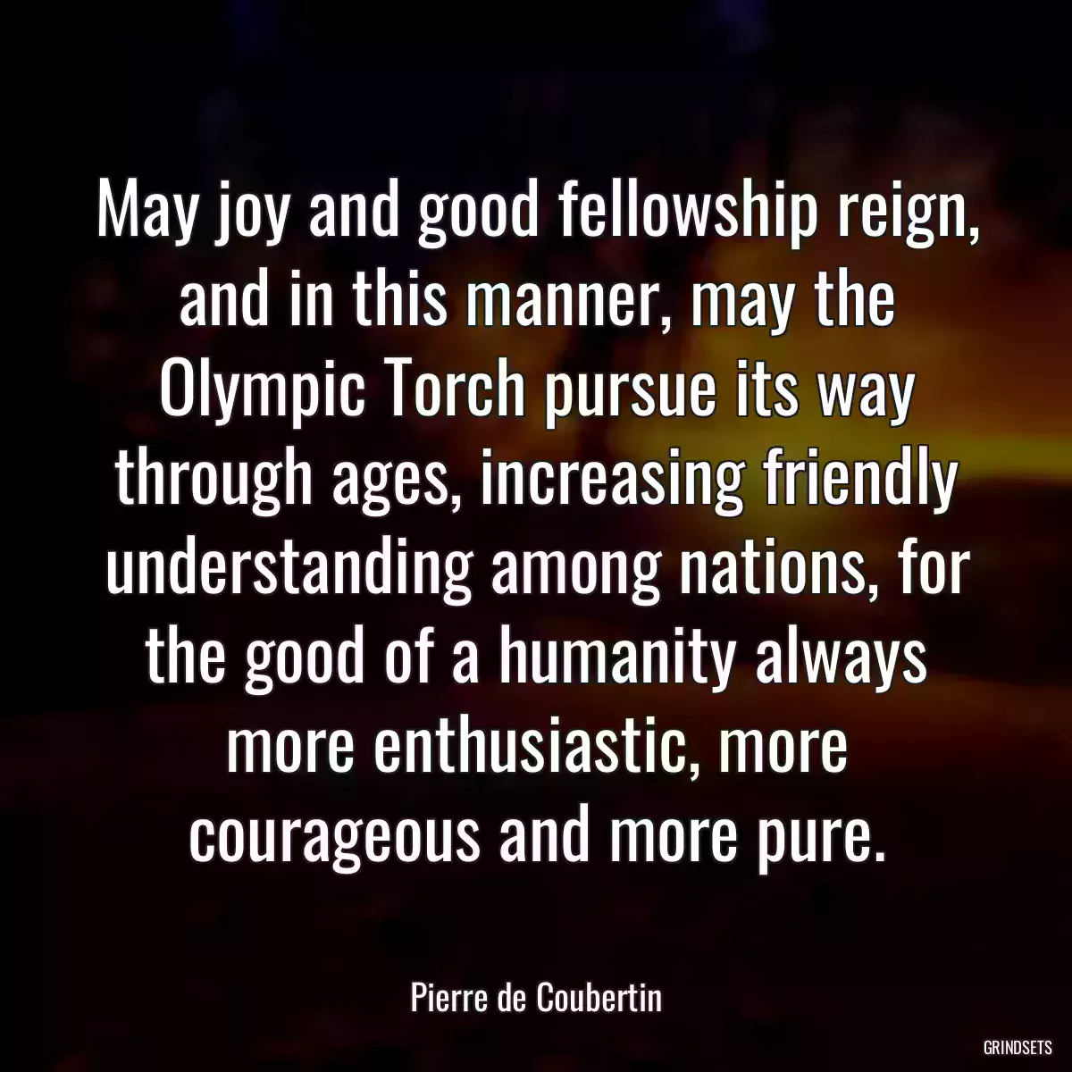 May joy and good fellowship reign, and in this manner, may the Olympic Torch pursue its way through ages, increasing friendly understanding among nations, for the good of a humanity always more enthusiastic, more courageous and more pure.