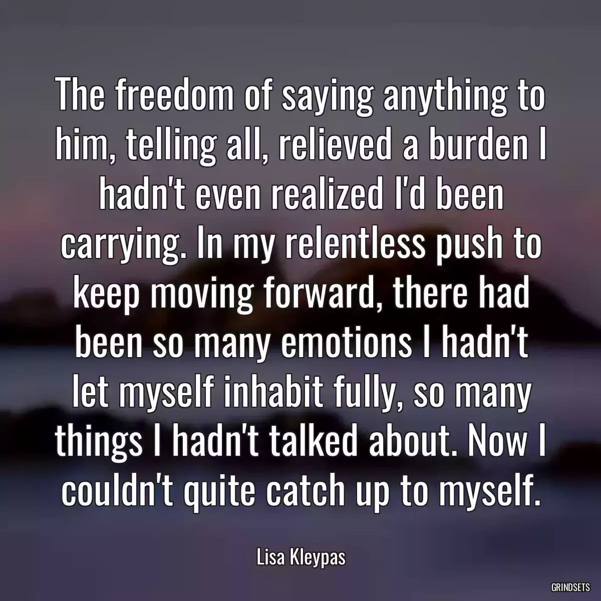 The freedom of saying anything to him, telling all, relieved a burden I hadn\'t even realized I\'d been carrying. In my relentless push to keep moving forward, there had been so many emotions I hadn\'t let myself inhabit fully, so many things I hadn\'t talked about. Now I couldn\'t quite catch up to myself.