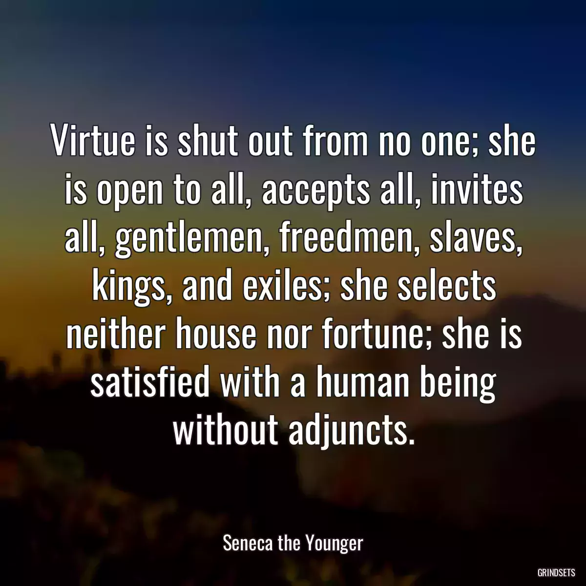 Virtue is shut out from no one; she is open to all, accepts all, invites all, gentlemen, freedmen, slaves, kings, and exiles; she selects neither house nor fortune; she is satisfied with a human being without adjuncts.