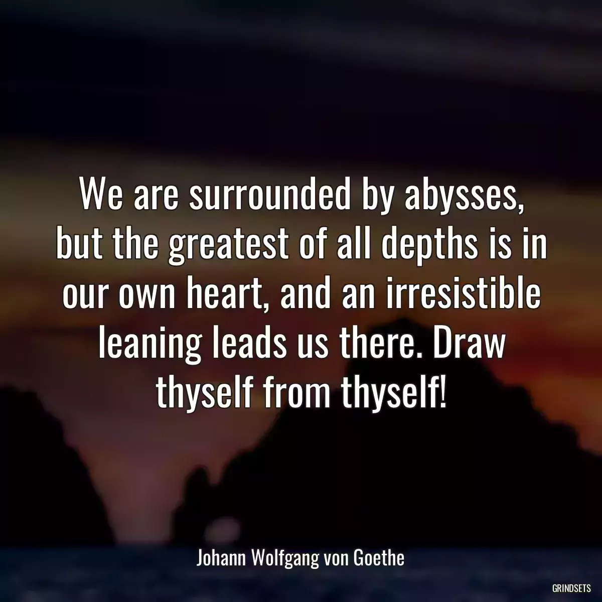 We are surrounded by abysses, but the greatest of all depths is in our own heart, and an irresistible leaning leads us there. Draw thyself from thyself!