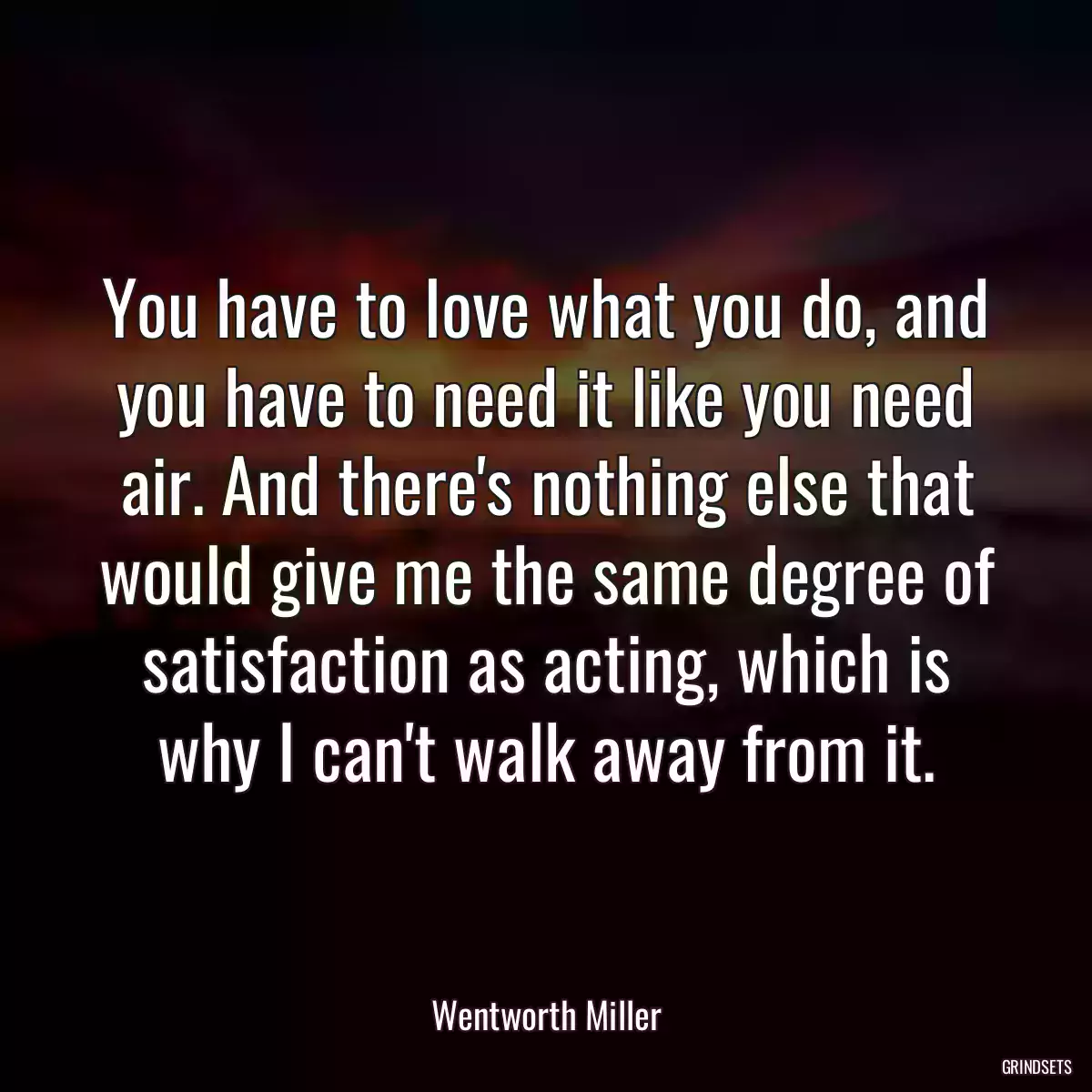 You have to love what you do, and you have to need it like you need air. And there\'s nothing else that would give me the same degree of satisfaction as acting, which is why I can\'t walk away from it.