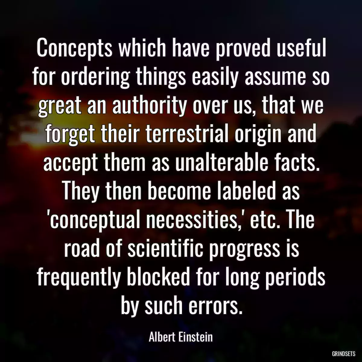 Concepts which have proved useful for ordering things easily assume so great an authority over us, that we forget their terrestrial origin and accept them as unalterable facts. They then become labeled as \'conceptual necessities,\' etc. The road of scientific progress is frequently blocked for long periods by such errors.