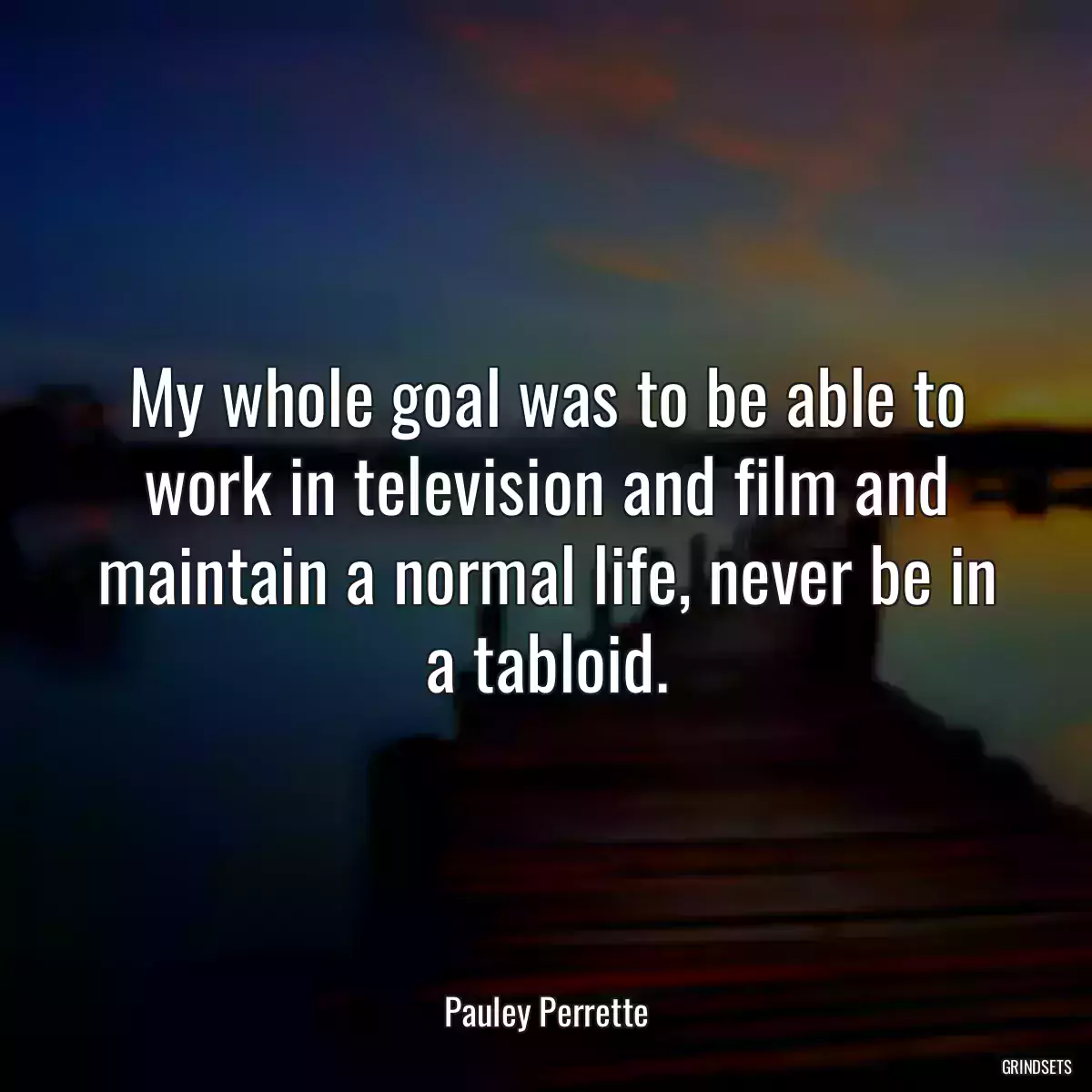 My whole goal was to be able to work in television and film and maintain a normal life, never be in a tabloid.