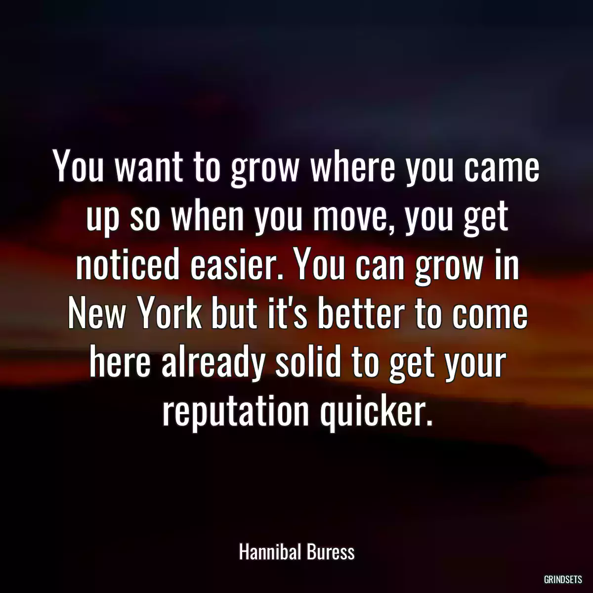 You want to grow where you came up so when you move, you get noticed easier. You can grow in New York but it\'s better to come here already solid to get your reputation quicker.