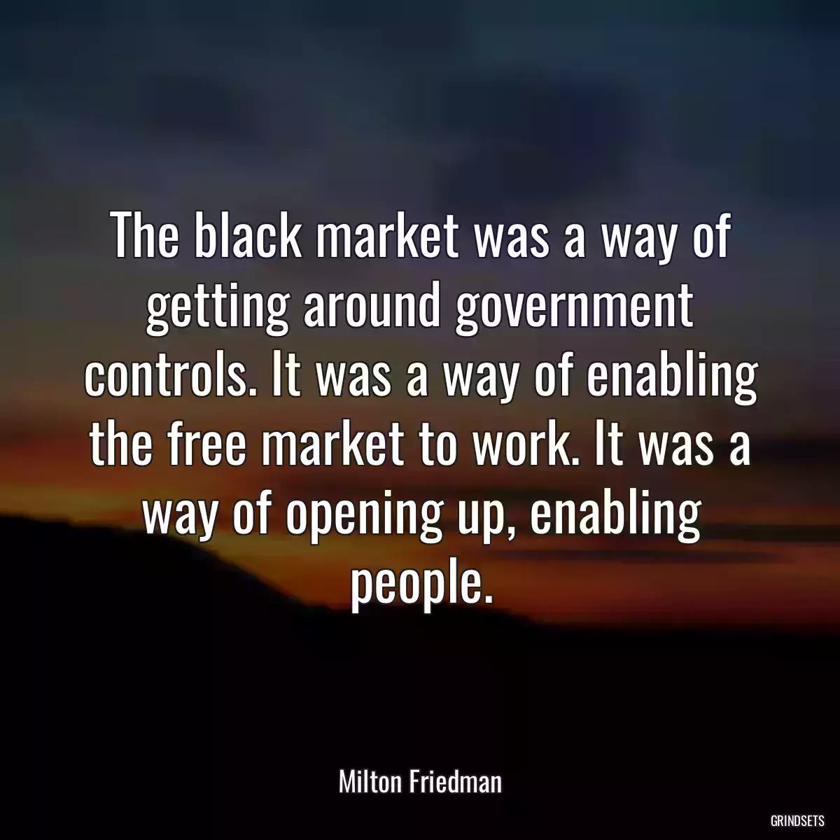 The black market was a way of getting around government controls. It was a way of enabling the free market to work. It was a way of opening up, enabling people.