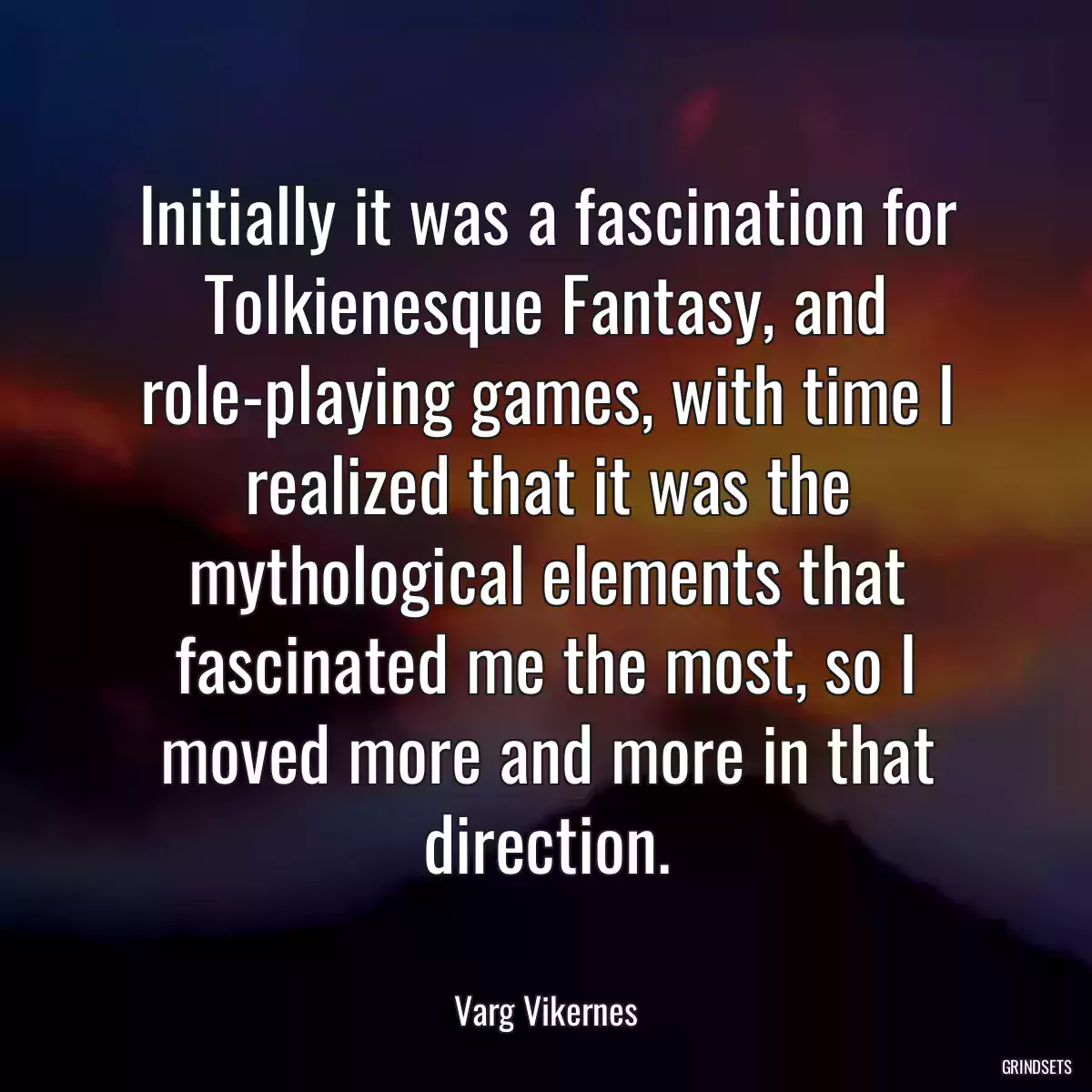 Initially it was a fascination for Tolkienesque Fantasy, and role-playing games, with time I realized that it was the mythological elements that fascinated me the most, so I moved more and more in that direction.