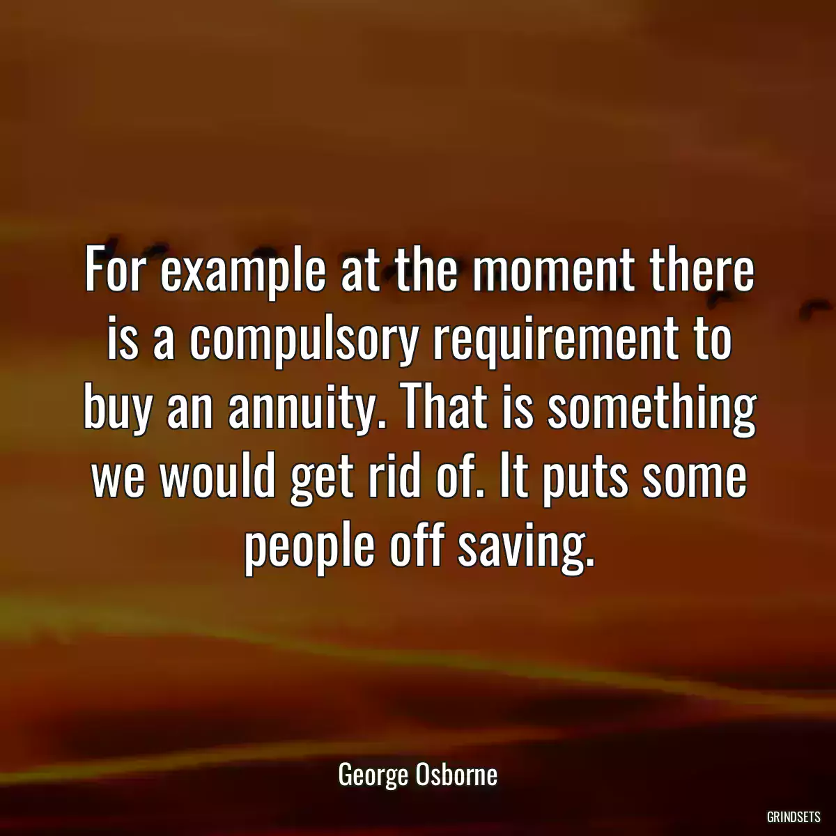 For example at the moment there is a compulsory requirement to buy an annuity. That is something we would get rid of. It puts some people off saving.