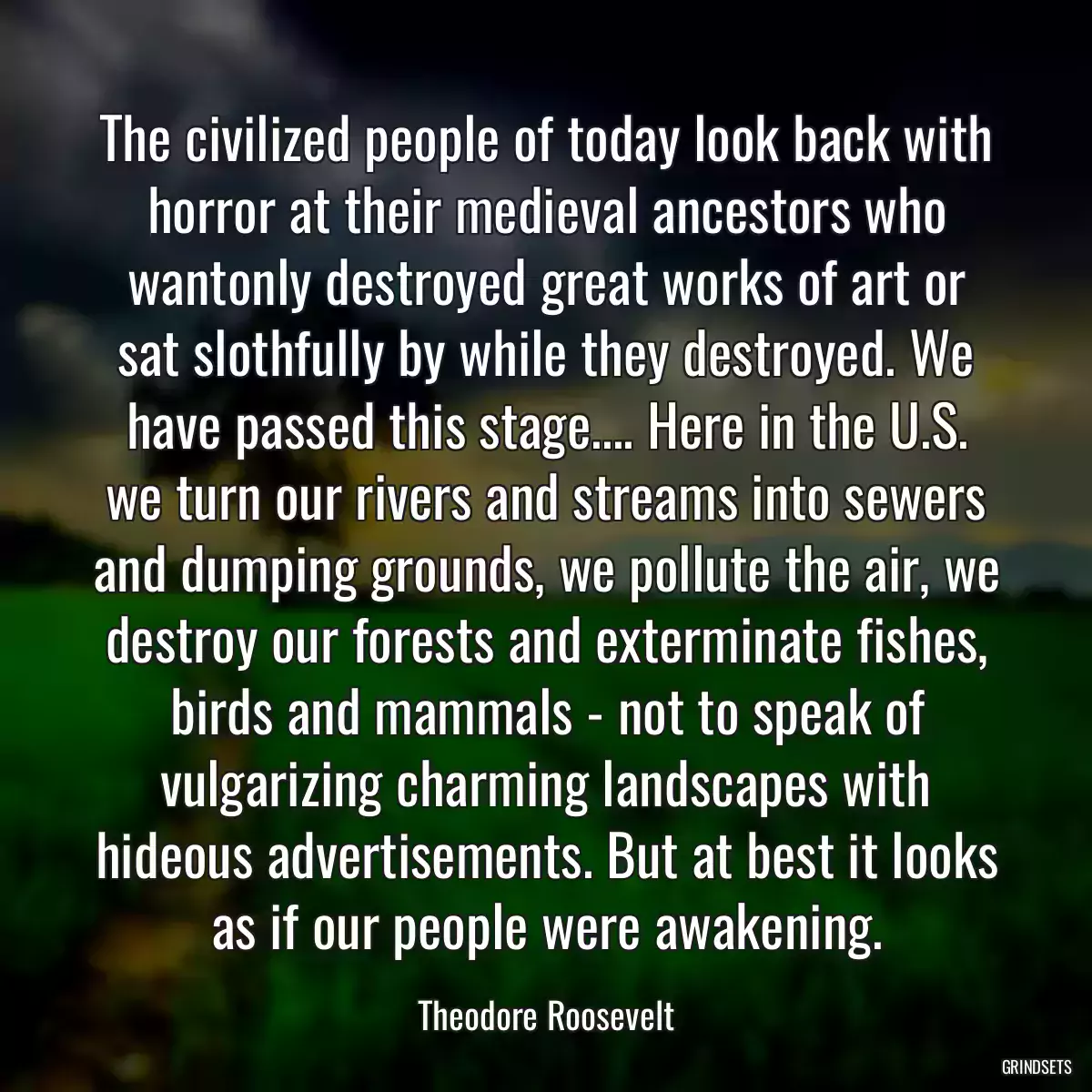 The civilized people of today look back with horror at their medieval ancestors who wantonly destroyed great works of art or sat slothfully by while they destroyed. We have passed this stage.... Here in the U.S. we turn our rivers and streams into sewers and dumping grounds, we pollute the air, we destroy our forests and exterminate fishes, birds and mammals - not to speak of vulgarizing charming landscapes with hideous advertisements. But at best it looks as if our people were awakening.