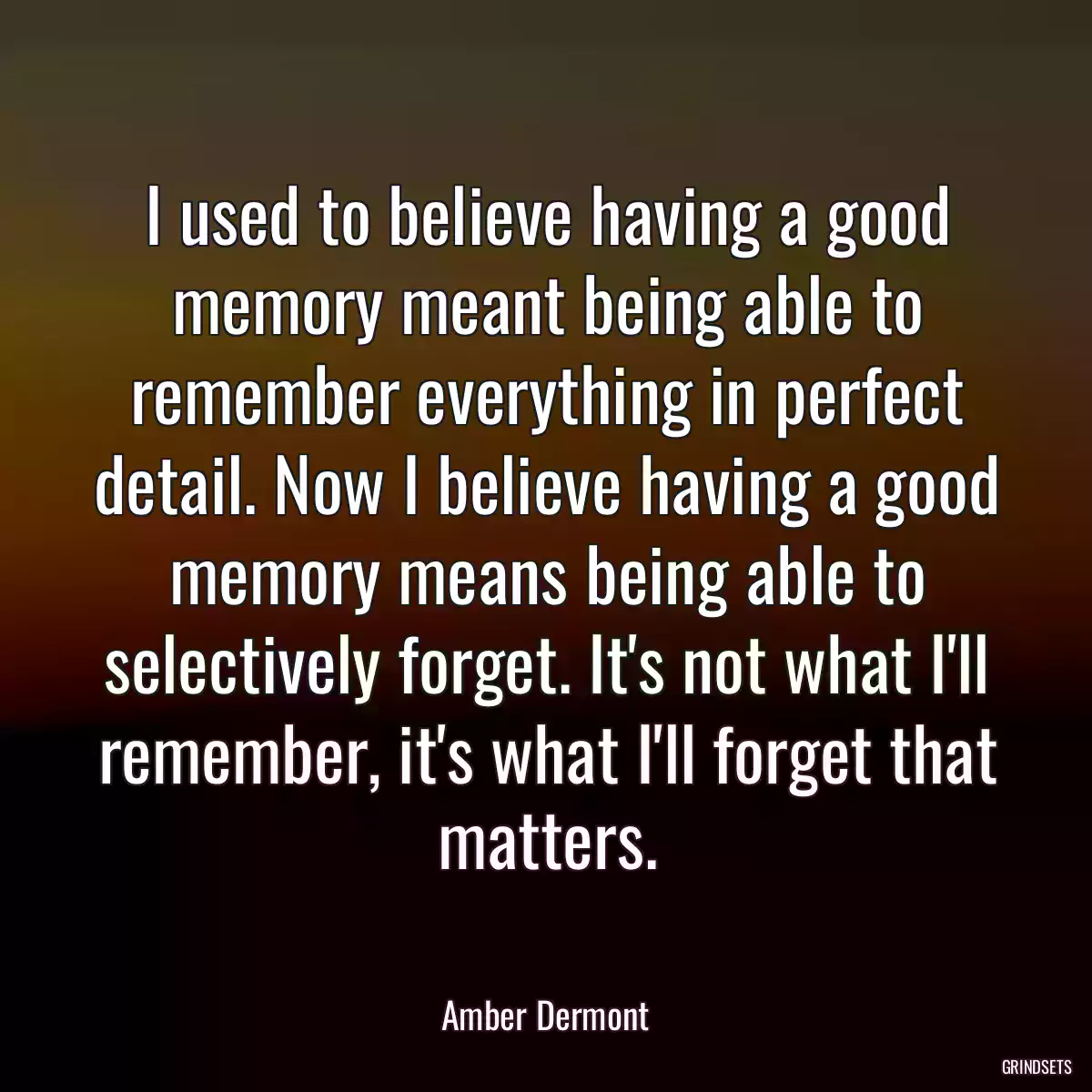 I used to believe having a good memory meant being able to remember everything in perfect detail. Now I believe having a good memory means being able to selectively forget. It\'s not what I\'ll remember, it\'s what I\'ll forget that matters.