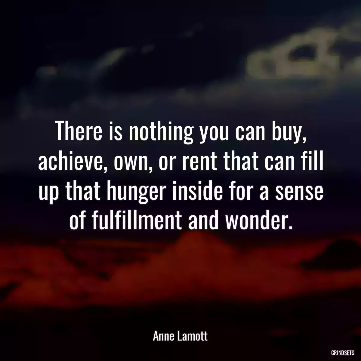 There is nothing you can buy, achieve, own, or rent that can fill up that hunger inside for a sense of fulfillment and wonder.