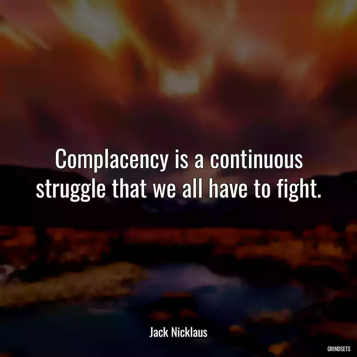 Complacency is a continuous struggle that we all have to fight.