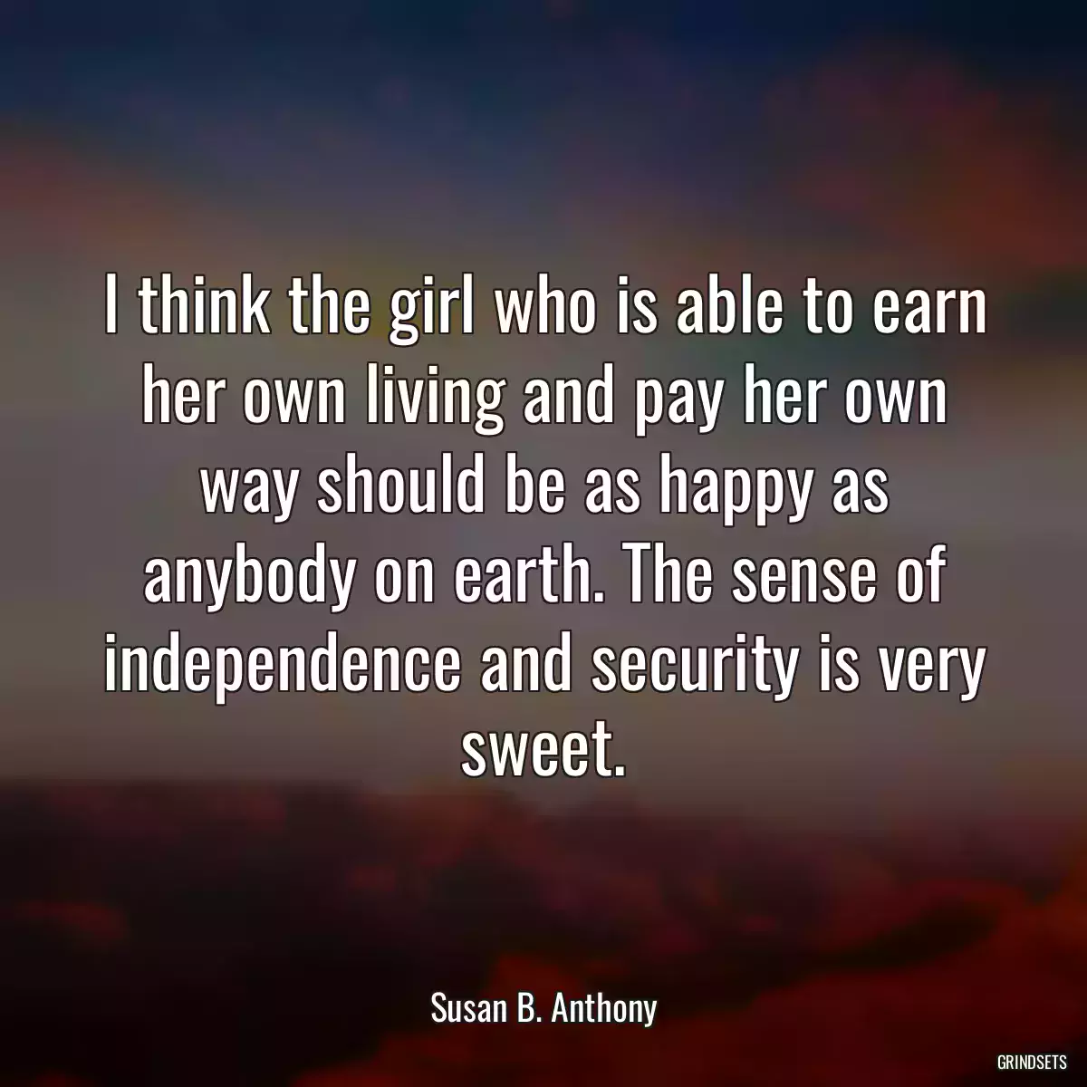 I think the girl who is able to earn her own living and pay her own way should be as happy as anybody on earth. The sense of independence and security is very sweet.