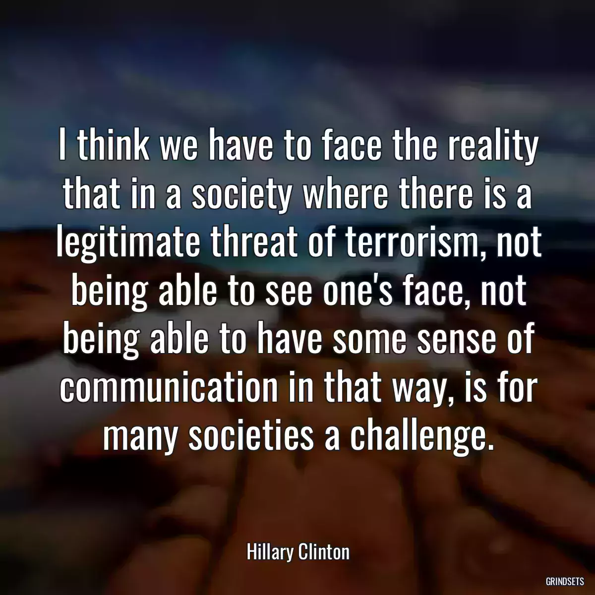 I think we have to face the reality that in a society where there is a legitimate threat of terrorism, not being able to see one\'s face, not being able to have some sense of communication in that way, is for many societies a challenge.