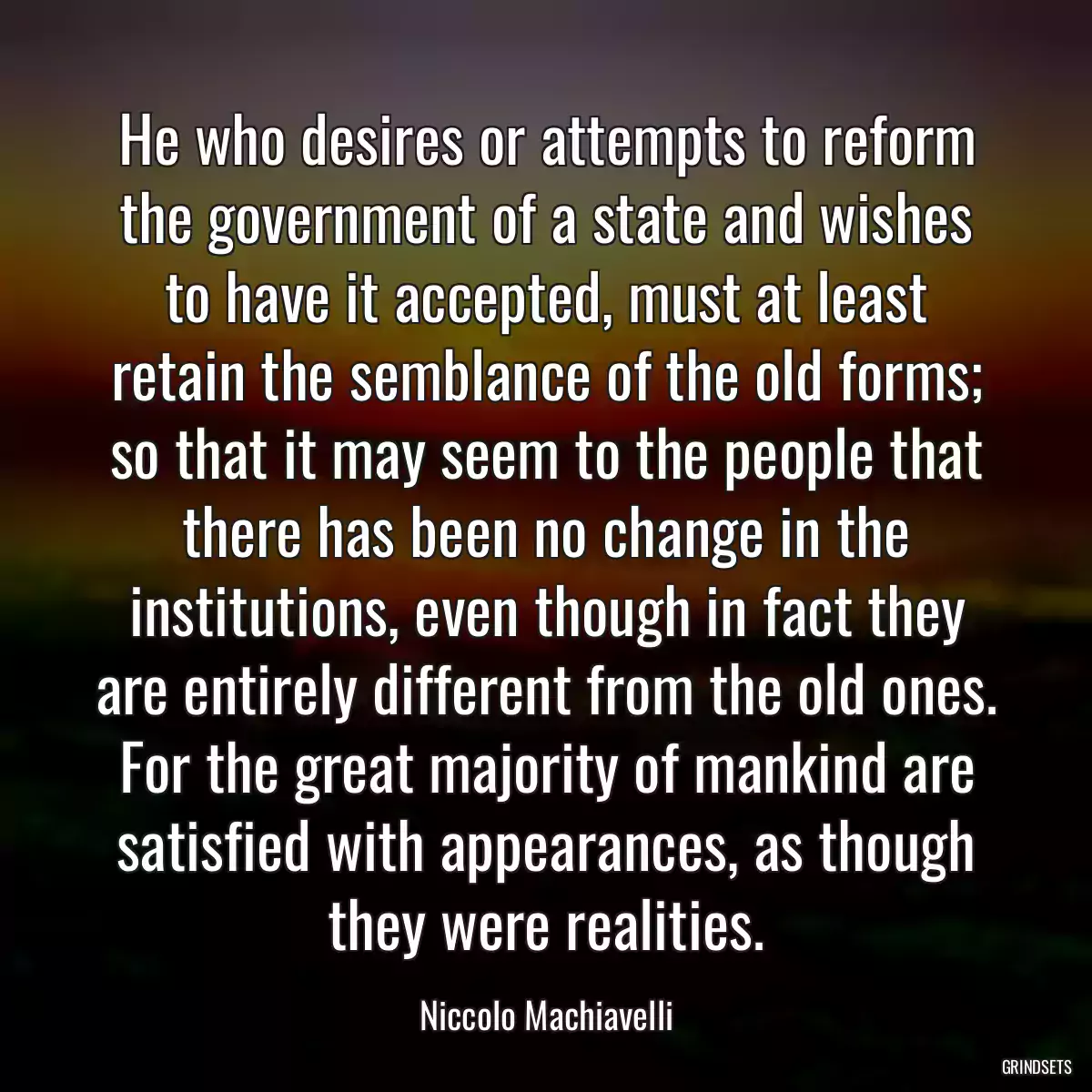 He who desires or attempts to reform the government of a state and wishes to have it accepted, must at least retain the semblance of the old forms; so that it may seem to the people that there has been no change in the institutions, even though in fact they are entirely different from the old ones. For the great majority of mankind are satisfied with appearances, as though they were realities.